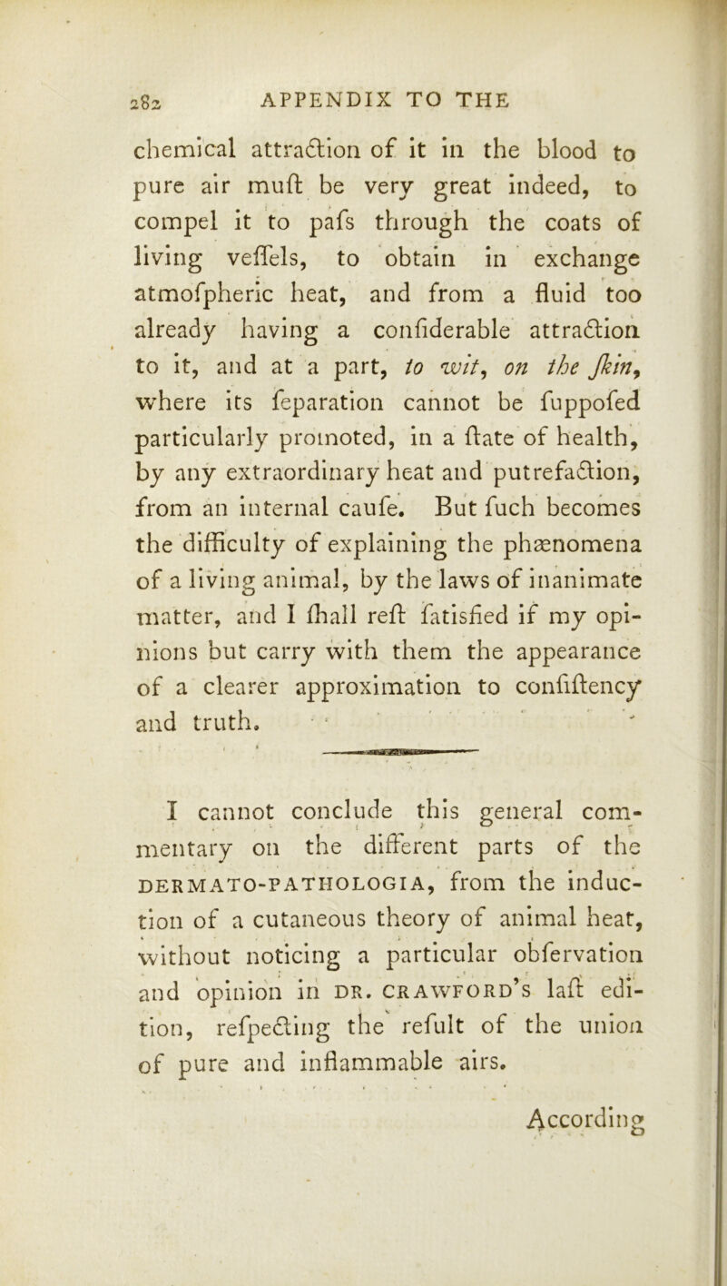 chemical attradlion of it in the blood to pure air mull: be very great indeed, to compel it to pafs through the coats of living veffels, to obtain in exchange  r atmofpheric heat, and from a fluid too already having a confiderable attradion to it, and at a part, io wit^ on ihe Jkin^ where its feparation cannot be fuppofed particularly promoted, in a ftatc of health, by any extraordinary heat and putrefadlion, from an Internal caufe. But fuch becomes the difficulty of explaining the phsenomena of a living animal, by the laws df inanimate matter, and I lhall reft fatisfied if my opi- nions but carry with them the appearance of a clearer approximation to confiftency and truth.  I cannot conclude this general com- mentary on the different parts of the DERMATO-PATHOLOGIA, from the induc- tion of a cutaneous theory of animal heat, without noticing a particular obfervatlon and opinion iri dr. Crawford’s lail edi- tion, refpecling the refult of the union of pure and inflammable airs. » . - ' » . . . • * According
