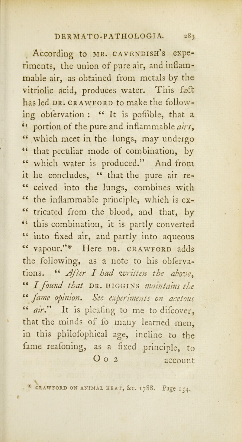 According to MR. cavendish’s expe- riments, the union of pure air, and inflam- mable air, as obtained from metals by the vitriolic acid, produces water. This fa6l has led dr. Crawford to make the follow- ing obfervation : It is poflible, that a portion of the pure and inflammable airs^ which meet in the lungs, may undergo that peculiar mode of combination, by which water is produced.” And from it he concludes, ‘‘ that the pure air re- ceived into the lungs, combines with the inflammable principle, which Is ex- tricated from the blood, and that, by this combination, it is partly converted into fixed air, and partly into aqueous vapour.”^ Here dr. crawford adds the following, as a note to his obferva- tions. ^/er I had wnite7i the above, / found that dr. higgins maintains the fame opmio?i. See experiments o?i acetous ‘‘ airh* It is pleafing to me to difeover, that the minds of fo many learned men, in this philofophical age, incline to the fame reafoning, as a fixed principle, to O o 2 account * CRAWFORD ON ANIMAL HEAT, &C. 178S. Page 154.