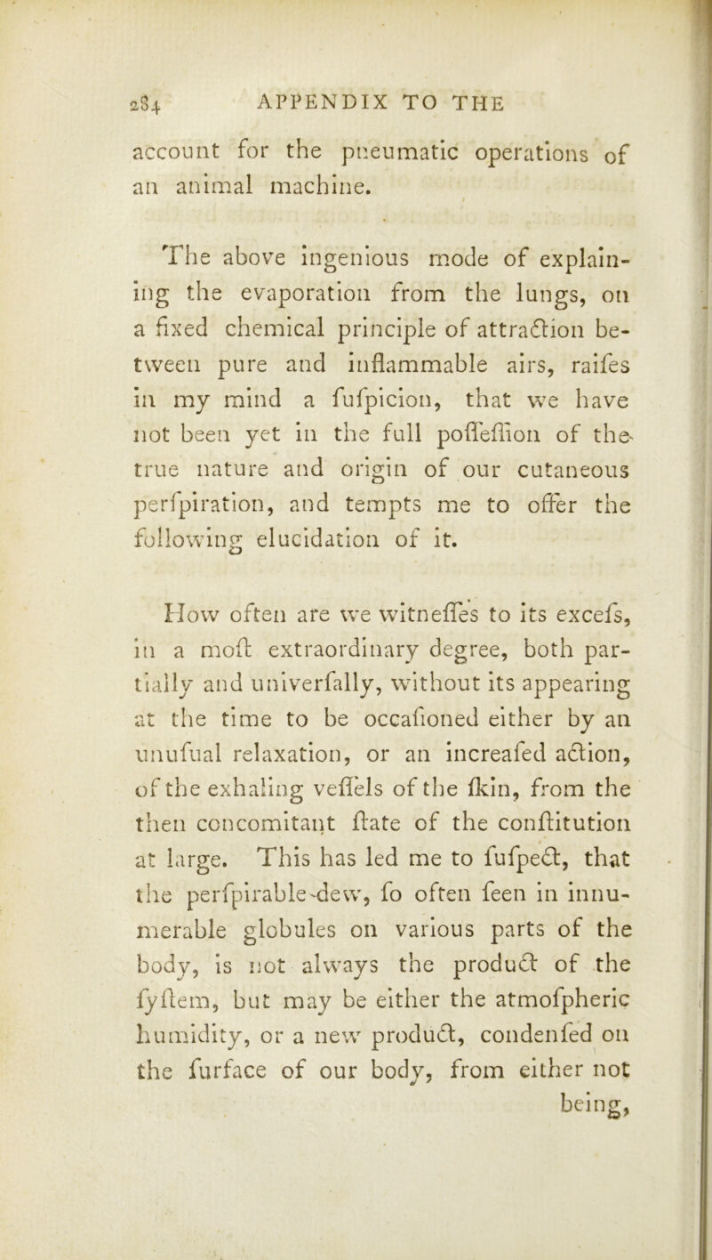 account for the pneumatic operations of an animal machine. / The above ingenious mode of explain- ing the evaporation from the lungs, on a fixed chemical principle of attraftion be- tween pure and inflammable airs, raifes in my mind a fufpicion, that we have not been yet in the full pofleflion of the^ true nature and origin of our cutaneous perfpiration, and tempts me to offer the following elucidation of it. How often are we witneffes to its excefs, in a moft extraordinary degree, both par- tially and univerfally, without its appearing at the time to be occafioned either by an unufual relaxation, or an increafed adion, of the exhaling veflels of the fldn, from the then concomitant fate of the conftitutioii i at large. This has led me to fufped, that the perfpirable-dew, fo often feen in innu- merable globules on various parts of the body, is not always the produd of the fyflem, but may be either the atmofpheric humidity, or a new produd, condenfed on the furface of our body, from either not beinrr.