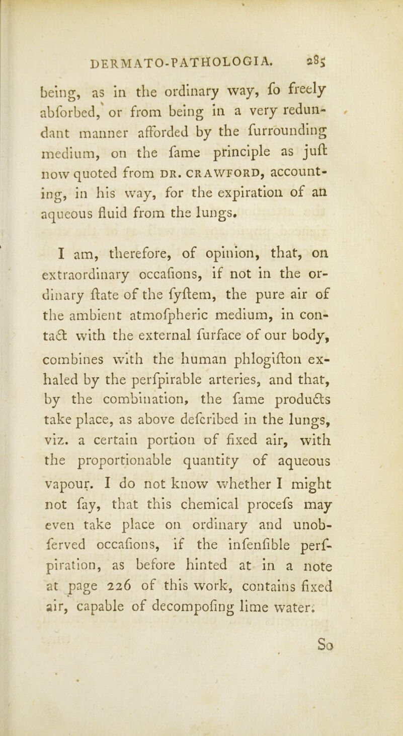 being, as in the ordinary way, fo freely abforbed, or from being in a very redun- # dant manner afforded by the furrounding medium, on the fame principle as juft now quoted from dr. Crawford, account- ing, in his way, for the expiration of an aqueous fluid from the lungs. I am, therefore, of opinion, that, on extraordinary occafions, if not in the or- dinary ftate of the fyftem, the pure air of the ambient atmofpheric medium, in con- ta£l with the external furface of our body, combines with the human phlogifton ex- haled by the perfpirable arteries, and that, by the combination, the fame produfts take place, as above defcribed in the lungs, viz. a certain portion of fixed air, with the proportionable quantity of aqueous vapour. I do not know whether I might not fay, that this chemical procefs may even take place on ordinary and unob- ferved occafions, if the Infenfible perf- piration, as before hinted at in a note at page 226 of this work, contains fixed air, capable of decompofing lime Vv^ater,' So