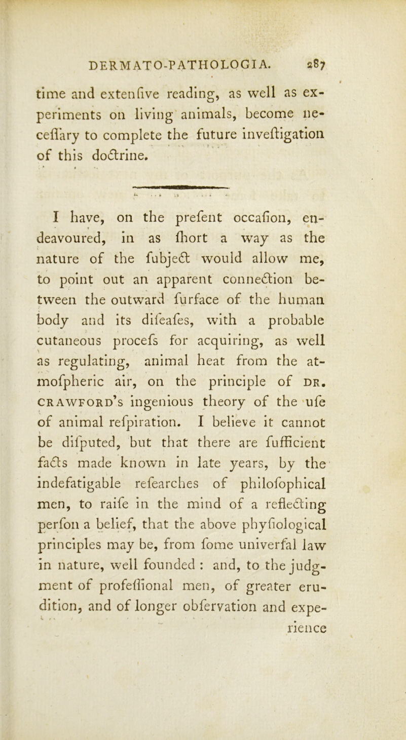 time and extenfive reading, as well as ex- periments on living animals, become ne- ceflary to complete the future inveftigatioii of this dodrine. I have, on the prefent occafion, en- deavoured, in as fliort a way as the nature of the fubjeft would allow me, to point out an apparent connexion be- tween the outward furface of the human body and Its difeafes, with a probable cutaneous procefs for acquiring, as well as regulating, animal heat from the at- mofpheric air, on the principle of dr, Crawford’s Ingenious theory of the ‘ufe of animal refpiration. I believe It cannot be difputed, but that there are fufficient fads made known in late years, by the’ indefatigable refearches of philofophical men, to raife in the mind of a refleding perfon a belief, that the above phyfiological principles may be, from fome univerfal law in nature, well founded : and, to the judg- ment of profeffional men, of greater eru- dition, and of longer obfervation and expe- rience