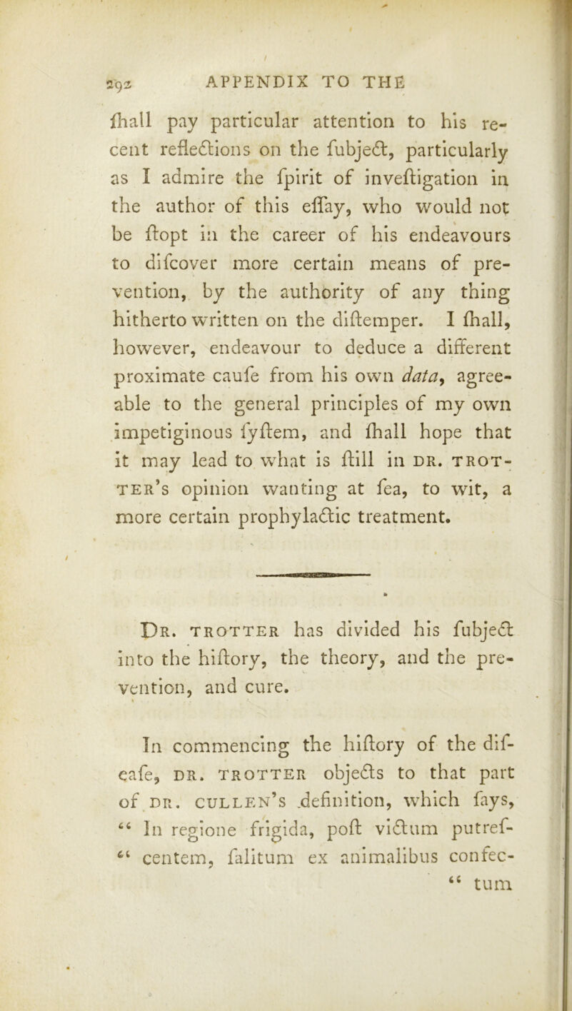 lhall pay particular attention to his re- cent refleftions on the fubjeft, particularly as I admire the fplrit of inveftigation in the author of this elTay, who would not be ftopt in the career of his endeavours to difcover more certain means of pre- vention, by the authority of any thing hitherto written on the diftemper. I fhall, however, endeavour to deduce a different proximate caufe from his own data^ agree- able to the general principles of my own .impetiginous fyftem, and fhall hope that it may lead to what is ftill in dr. trot- ter’s opinion wanting at fea, to wit, a more certain prophylaftic treatment. Dr. trotter has divided his fubjedf into the hiftory, the theory, and the pre- vention, and cure. In commencing the hiftory of the dif- eafe, dr. trotter objeds to that part of.DR. Cullen’s .definition, which fays, In regione frigida, poft vidum putref- centem, filitum ex animalibus confec- turn