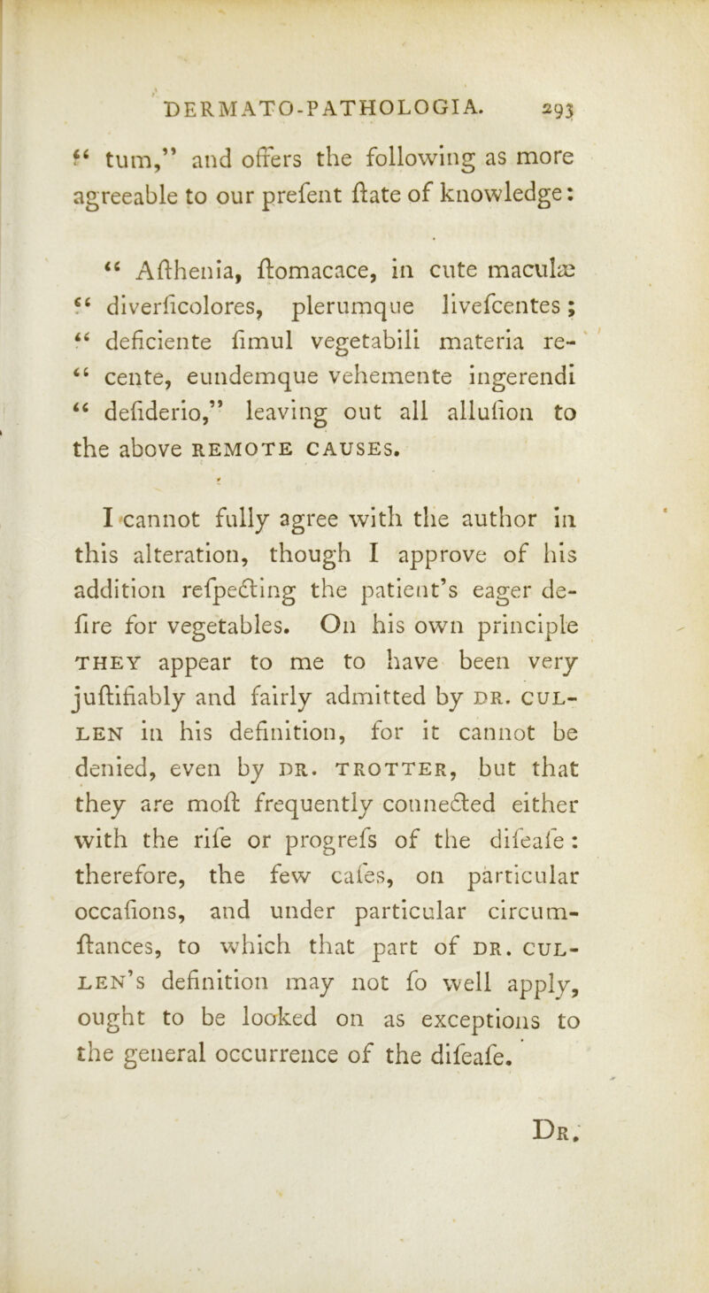 turn,” and offers the following as more agreeable to our prefent ftate of knowledge: Afthenia, ftomacace, in cute maculae 5^ diverficolores, plerumque llvefcentes; deficlente fimul vegetablli materia re- cente, eundemque vehemente ingerendl deliderio,” leaving out all allufion to the above remote causes. t ( I cannot fully agree with the author In this alteration, though I approve of his addition refpedting the patient’s eager de- fire for vegetables. On his own principle THEY appear to me to have been very juftifiably and fairly admitted by dr. cul- LEN in his definition, for it cannot be denied, even by dr. trotter, but that they are moft frequently conne£led either with the rife or progrefs of the dileafe : therefore, the few cafes, on particular occahons, and under particular circum- ftances, to which that part of dr. Cul- len’s definition may not fo well apply, ought to be looked on as exceptions to the general occurrence of the difeafe. Dr,
