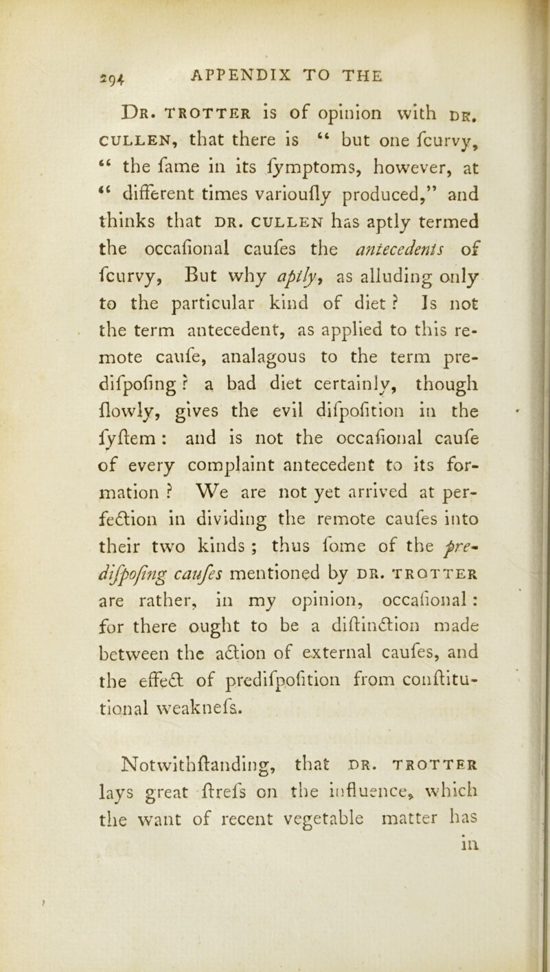 Dr. trotter is of opinion with dr, CULLEN, that there is but one fcurvy, “ the fame in its fymptoms, however, at different times varloufly produced,” and thinks that dr. cullen has aptly termed the occafional caufes the antecedents of fcurvy, But why apily^ as alluding only to the particular kind of diet ? Is not the term antecedent, as applied to this re- mote caiife, analagous to the term pre- dlfpofing r a bad diet certainly, though flowly, gives the evil dlfpofition In the lyftem : and is not the occafional caufe of every complaint antecedent to its for- mation ? We are not yet arrived at per- fection in dividing the remote caufes into their two kinds ; thus fome of the fre^ dlfpofifig caufes mentioned by dr. trotter are rather, in my opinion, occafional: for there ought to be a diftinCtion made between the aCtlon of external caufes, and the effeCl of predifpofition from confiitu- tional weaknefs. Notwithftanding, that dr. trotter lays great ‘ftrefs on the influence, which the want of recent vegetable matter has in