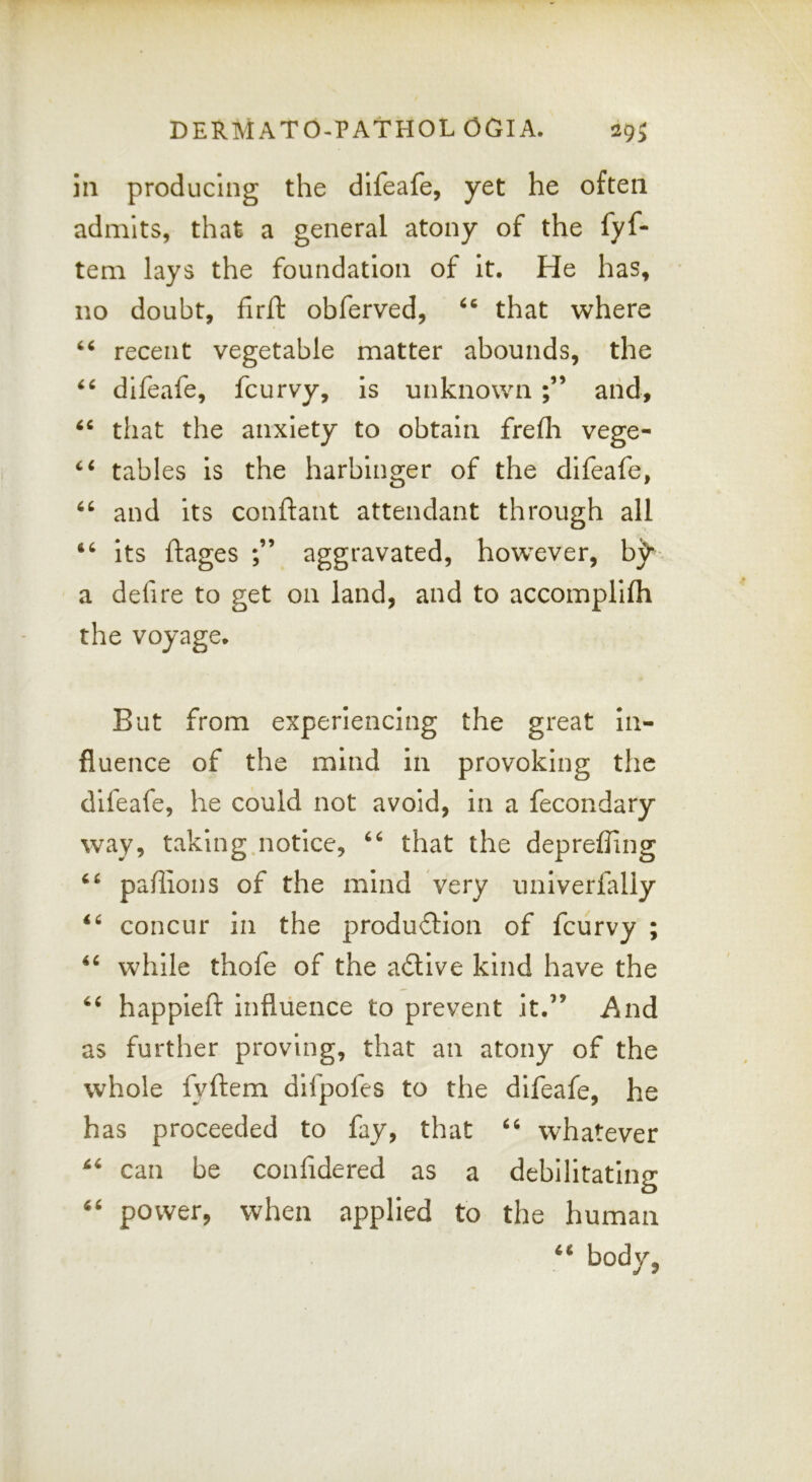 111 producing the difeafe, yet he often admits, that a general atony of the fyf- tem lays the foundation of it. He has, no doubt, firil: obferved, that where recent vegetable matter abounds, the difeafe, fcurvy, is unknown aiid, that the anxiety to obtain frefli vege- tables is the harbinger of the difeafe, and its conftant attendant through all its ftages aggravated, however, b^ a defire to get on land, and to accomplifh the voyage. But from experiencing the great in- fluence of the mind in provoking the difeafe, he could not avoid, in a fecondary way, taking.notice, that the depreffing pallions of the mind very univerfaliy concur in the produftion of fcurvy ; while thofe of the adlive kind have the happieft influence to prevent it.’’ And as further proving, that an atony of the whole fyftem difpofes to the difeafe, he has proceeded to fay, that whatever can be confidered as a debilitating power, when applied to the human body, 66