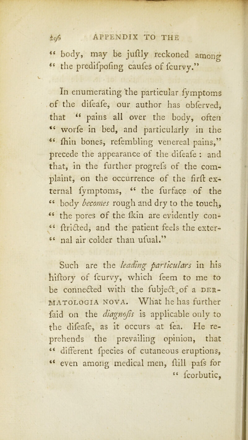 “ body, may be juftly reckoned among “ the predlfpofing caufes of fcurvy,” In enumerating 'the particular lymptoms , of the difeafe, our author has obferved, that pains all over the body, often worfe In bed, and particularly in the fhin bones, refembling venereal pains,” precede the appearance of the difeafe : and that, in the further progrefs of the com- plaint, on the occurrence of the firft ex- ternal fymptoms, the furface of the body becomes rough and dry to the touch, the pores of the Ikin are evidently con- ftrifted, and the patient feels the exter- nal air colder than ufual.” Such are the leading particulars In his hiftory of fcurvy, which feem to me to be connecled with the fubjedt^of a der- MATOLOGIA NOVA. What he has further faid on the diagnojts Is applicable only to the difeafe, as It occurs *at fea. He re- prehends the prevailing opinion, that different fpecles of cutaneous eruptions, even among medical men, ftill pafs for Icorbutlc,