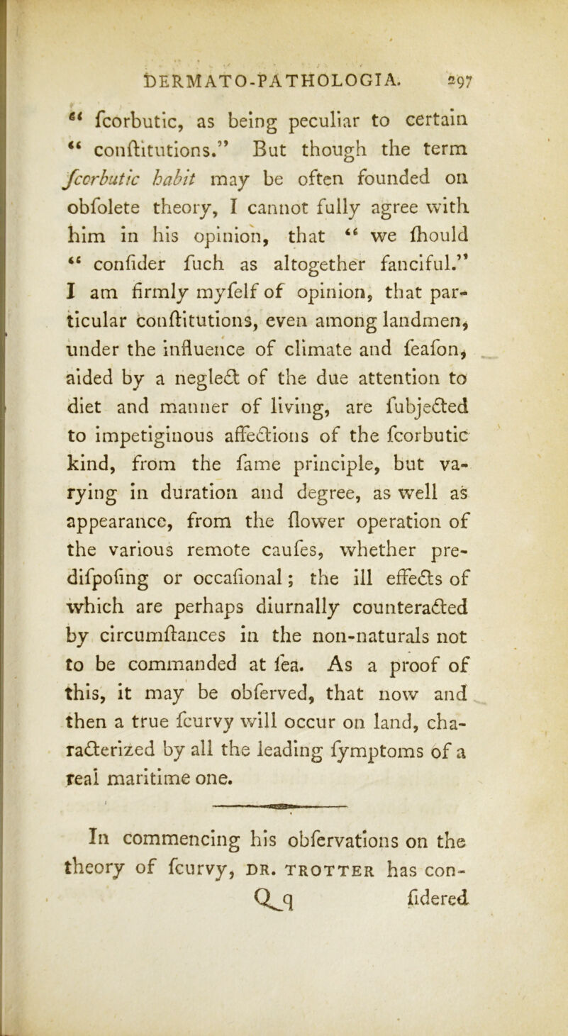 fcorbutic, as being peculiar to certain conftltutlons.” But though the term fccrbutic habit may be often founded on obfolete theory, I cannot fully agree with him in his opinion, that ‘‘ we fhould confider fuch as altogether fanciful.” I am firmly myfelf of opinion, that par- ticular conftltutions, even among landmen^ under the influence of climate and feafon^ aided by a negleft of the due attention to diet and manner of living, are fubjefted to impetiginous affedions of the fcorbutic kind, from the fame principle, but va- rying in duration and degree, as well as appearance, from the flower operation of the various remote caufes, whether pre- dlfpofing or occafional; the 111 effedfs of which are perhaps diurnally counteradted by circumftances in the non-naturals not to be commanded at fea. As a proof of < this, it may be obferved, that now and then a true feurvy will occur on land, cha- radterized by all the leading fymptoms of a real maritime one. * In commencing his obfervations on the theory of feurvy, er. trotter has con- fidered