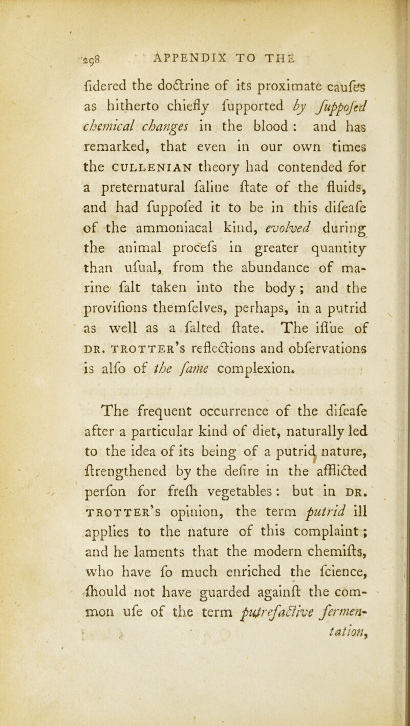 498 fidered the doftrliie of its proximate caufes as hitherto chiefly fupported by fuppofed chemical changes in the blood : and has remarked, that even in our own times the CULLENIAN theory had contended for a preternatural fallne ftate of the fluids, and had fuppofed it to be in this difeafe of the ammonlacal kind, evolved during the animal procefs in greater quantity than ufual, from the abundance of ma- rine fait taken into the body; and the provifions themfelves, perhaps, in a putrid as well as a.faked ftate. The iflue of DR. trotter’s reflexions and obfervations is alfo of the fame complexion. The frequent occurrence of the difeafe after a particular kind of diet, naturally led to the idea of its being of a putrlc^ nature, flrengthened by the defire in the affllXed perfon for frefli vegetables: but in dr. trotter’s opinion, the term putrid ill applies to the nature of this complaint; and he laments that the modern chemifls, who have fo much enriched the fcience, {hould not have guarded againft the com- mon ufe of the term puirefaSllve fermen-