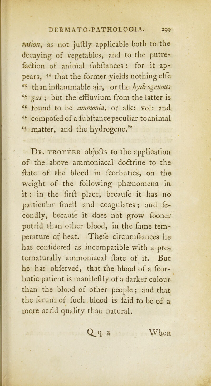 tailon^ as not jufHy applicable both to the decaying of vegetables, and to the putre- faction of animal fubftances : for it ap- pears, that the former yields nothingelfe than Inflammable air, or the hydrogenous, gas ; but the effluvium from the latter is found to be ammonia^ or alk: vol: and compofed of a fubflancepecullar to animal niatter, and the hydrogene.” Dr. trotter objefts to the application of the above ammoniacal doctrine to the flate of the blood in fcorbutics, on the weight of the following phaenomena in It : In the flrlt place, becaufe it has no particular fmeli and coagulates; and fe- condly, becaufe It does not grow fooner putrid than other blood, in the fame tem- perature of heat. Tliefe circumftances he has confidered as incompatible with a pre-^ ternaturally ammoniacal ftate of It. But he has ohferved, that the blood of a fcor- butlc patient Is manifeftly of a darker colour than the blood of other people ; and that the ferum of fuch blood is faid to be of a more acrid quality than natural.