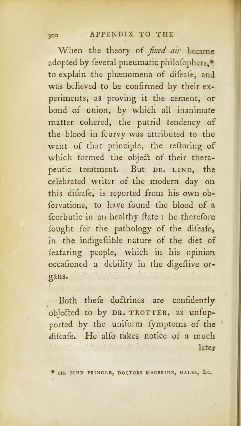When the theory of fixed air became adopted by feveral pneumatic philofophers,’^ to explain the phaenomena of difeafe, and was believed to be confirmed by their ex- periments, as proving it the cement, or bond of union, by 'which all inanimate matter cohered, the putrid tendency of the blood in feurvy was attributed to the . want of that principle, the reftoring of which formed the obje£l of their thera- peutic treatment. But dr. lind, the celebrated writer of the modern day on this difeafe, is reported from his own ob- fervations, to have found the blood of a fcorbutic in an healthy ftate : he therefore fought for the pathology of the difeafe, in the indigeftlble nature of the diet of feafaring people, which in his opinion occafioned a debility in the digeftive or- I i t L >>:■!■■■ I ■ - ' ’> gans. Both thefe dodlrines are confidently objefted to by dr. trotter, as unfup- ported by the uniform fymptoms of the difeafe. He' alfo takes notice of a much ' ' ' ^ ' ■' < - later SIR JOHN PRINGLE, DOCTORS MACBRIDE, HALES, &C.