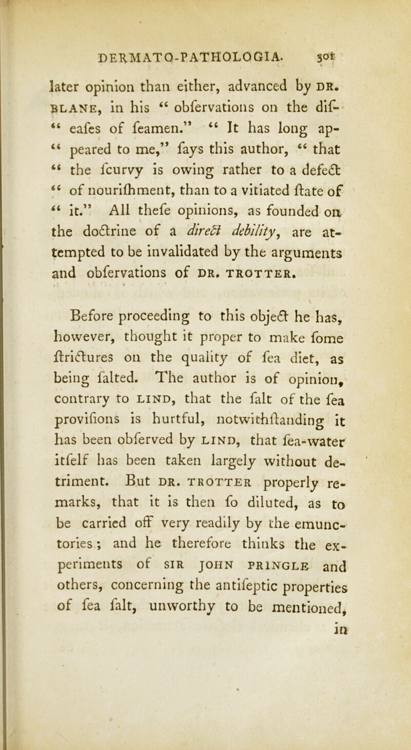 later opinion than either, advanced by dr, ^LANE, in his obfervations on the dii^ ‘‘ eafes of fcamen.” It has long ap- peared to me,” fays this author, that the fcurvy is owing rather to a defeat of nourilhment, than to a vitiated ftate of It.” All thefe opinions, as founded on the doftrine of a debility, are at- tempted to be invalidated by the arguments and obfervations of DR. trotter. f: ’ ' I » \ Before proceeding to this obje£f he has, however, thought it proper to make fome ftri(ftures on the quality of fea diet, as being falted. The author is of opinion, contrary to lind, that the fait of the fea provifions Is hurtful, notwithftanding it has been obferved by lind, that fea-^water itfelf has been taken largely without de- triment. But DR. TROTTER properly re- marks, that it is then fo diluted, as to be carried off very readily by the emunc- tories.; and he therefore thinks the ex- periments of SIR JOHN PRINGLE and others, concerning the antifeptic properties of fea fait, unworthy to be mentioned. in