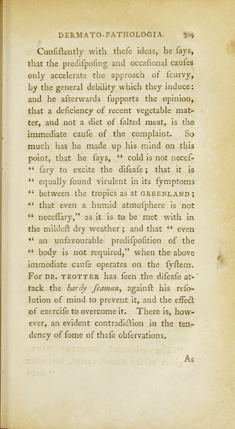 Confiftently with thefe ideas, he fays, that the predifpofing and occafional caufes only accelerate the approach of fcurvy, by the general debility which they induce: and he afterwards fupports the opinion, that a deficiency of recent vegetable mat- ter, and not a diet of falted meat, is the immediate caufe of the complaint. So much has he made up his- mind on this point, that he fays, “ cold is not necef- fary to excite the difeafe; that it is equally found virulent in its fymptoms between the tropics as at Greenland ; that even a humid atmofphere is not neceffary,” as it is to be met with in the mildeft dry weather ; and that even an unfavourable predifpofition of the body is not required,” when the above immediate caufe operates on the lyftem. For DR. TROTTER has feen the difeafe at-* tack the /jar^ feaman^ again ft his refo- lution of mind to prevent it, and the efFedl of exercife to overcome it. There is, how- ever, an evident contradiction in the ten- dency of fome of thefe obfervations. As