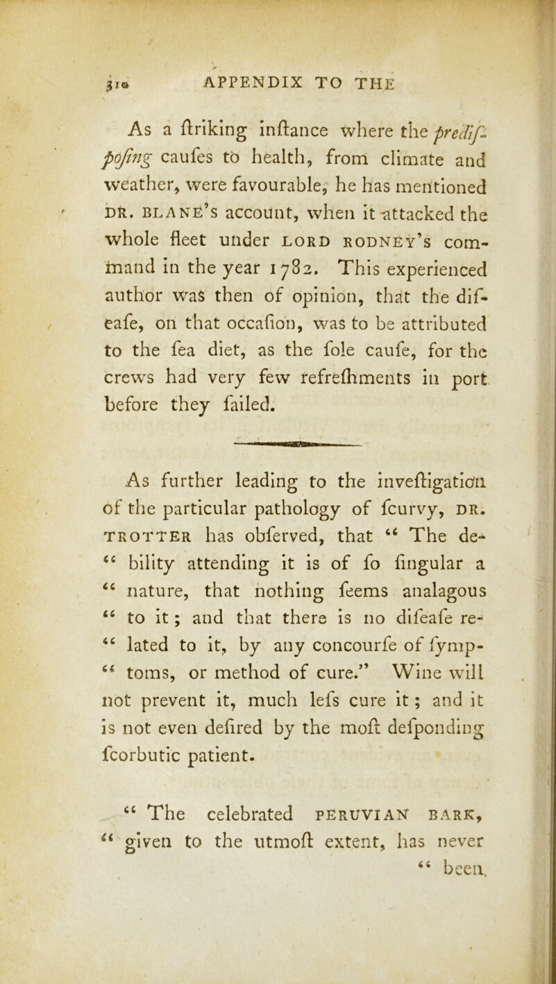 As a ftrlklng Inftance where the predif. pofmg caufes to health, from climate and weather, were favourable, he has mentioned DR. blank’s account, when it-attacked the whole fleet under lord rodney’s com- mand in the year 1782. This experienced author was then of opinion, that the dif- eafe, on that occafion, was to be attributed to the fea diet, as the foie caufe, for the crews had very few refrefhments in port before they failed. As further leading to the inveftigatioii of the particular pathology of feurvy, dr. TROTTER has obfei'ved, that The de- bllity attending it is of fo lingular a nature, that nothing feems analagous to it; and that there is no difeafe re- lated to it, by any concourfe of fymp- toms, or method of cure.” Wine will not prevent it, much lefs cure it; and it is not even delired by the moft defponding fcorbutic patient. The celebrated Peruvian bark, given to the utmoll: extent, has never been