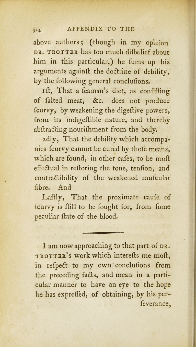 above authors; (though in my opinion DR. TROTTER has too much difbellef about him in this particular,) he fums up his arguments agalnft the doctrine of debility, by the following general conclufions. I ft, That a feaman’s diet, as confifting of falted meat, &c. does not produce fcurvy, by weakening the digeftive powers, from Its indigeftlble nature, and thereby abftradling nourllhment from the body, 2dly, That the debility which accompa- nies fcurvy cannot be cured by thofe means, which are found, in other cafes, to be moft effeftual in reftoring the tone, tenfion, and contradlibllity of the weakened mufcular fibre. And Laftly, That the proximate caufe of fcurvy is ftill to be fought for, from fome peculiar ftate of the blood. I am now approaching to that part of dr, trotter’s work which interefts me moft, in refpeft to my own conclufions from the preceding fa£ls, and mean in a parti- cular manner to have an eye to the hope he has expreffed, of obtaining, by his per- feverance,