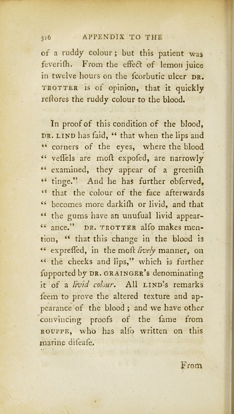 of a ruddy colour ; but this patient was feverlfli. From the efFe6l of lemon juice in twelve hours on the fcorbutic ulcer dr. TROTTER is of Opinion, that it quickly reftores the ruddy colour to the blood. In proof of this condition of the blood, DR. LIND has faid, ‘‘ that when the lips and $ corners of the eyes, where the blood vefl'els are moft expofed, are narrowly examined, they apjpear of a greenifli tinge.’’ And he has further obferved, • ' » that the colour of the face afterwards becomes more darkifli or livid, and that “ the gums have an unufual livid appear- ance.” dr. trotter alfo makes men- tion, ‘‘ that this change in the blood Is exprefled, in the moftmanner^ on the cheeks and lips,” w^hich is further fupported by dr. Grainger’s denominating it of a livid colou?\ All lind’s remarks feem to prove the altered texture and ap- pearance of the blood ; and we have other convincing proofs of the fame from ROUPPE, who has alfo written on this marine difeafe. prom