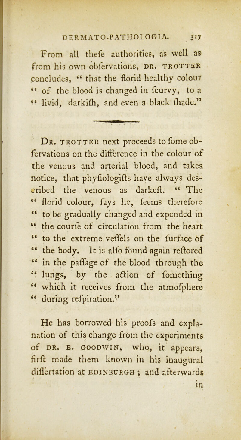 From all thefe authorities, as well as from his own obfervatlons, dr. trotter concludes, ‘‘ that the florid healthy colour ‘‘ of the blood is changed in fcurvy, to a livid, darkifh, and even a black (hade.’* Dr. trotter next proceeds tofome ob- fervations on the difference in the colour of the venous and arterial blood, and takes notice, that phyfiologifts have always des- cribed the venous as darkeft. “ The florid colour, fays he, feems therefore to be gradually changed and expended in “ the courfe of circulation from the heart to the extreme velfels on the furface of ‘‘ the body. It is alfo found again reftored ‘‘ in the paffage of the blood through the lungs, by the aftion of fomething which it receives from the atmofpherc ‘‘ during refpiration.’^ He has borrowed' his proofs and expla- nation of this change from the experiments of DR. E. GOODWIN, who, it appears, firfl: made them known in his inaugural diflertation at Edinburgh ; and afterwards • * ^ in