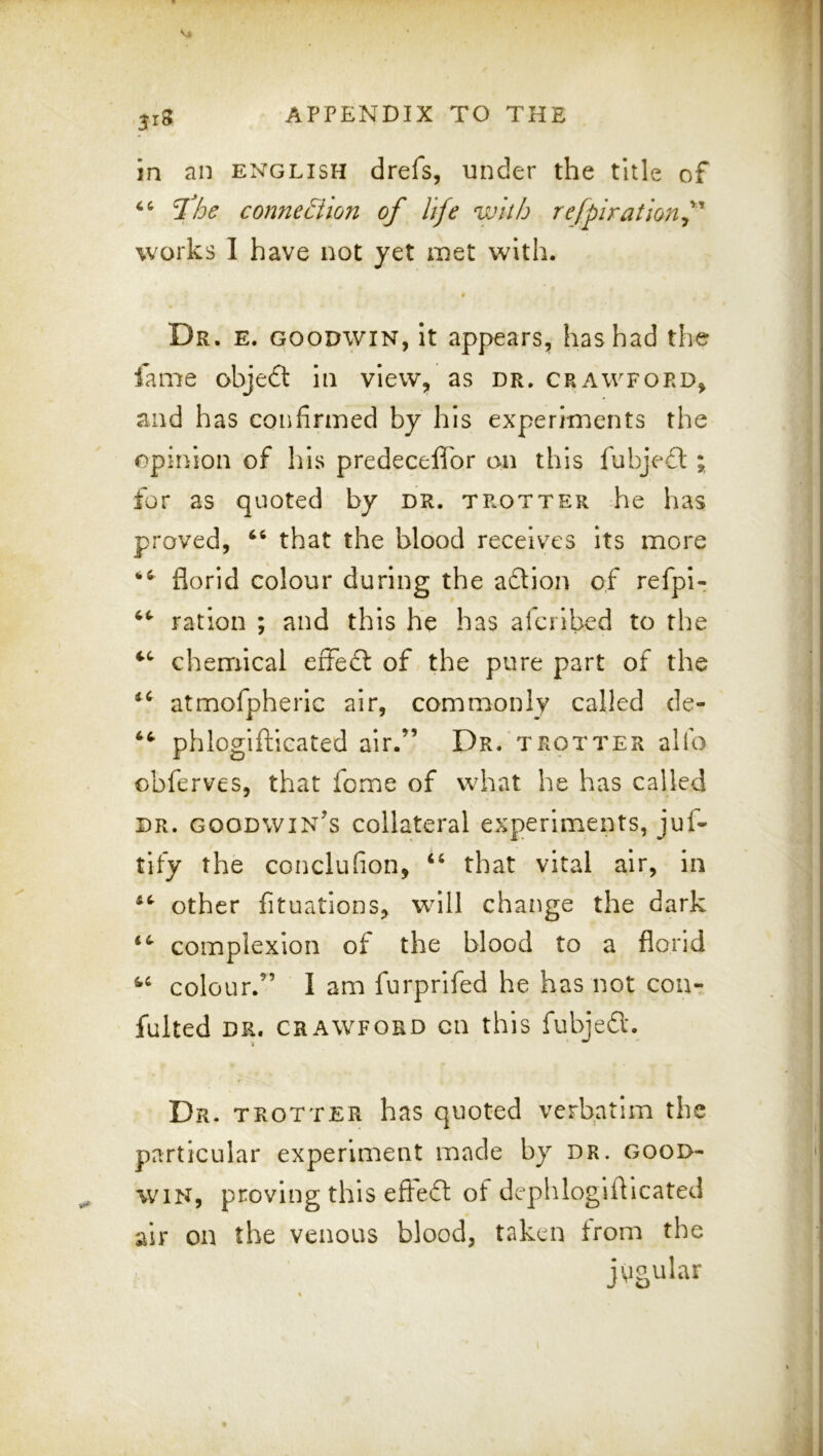 in an English drefs, under the title of connection of life with refpirationf works I have not yet met with. 4 Dr. e. GOODWIN, it appears, has had the fame obje6t In view, as dr. Crawford, and has confirmed by his experiments the opinion of his predecefl'or on this fubjeft for as quoted by dr. trotter he has proved, that the blood receives its more florid colour during the aftion of refpi- ration ; and this he has alcribed to the chemical effe£l of the pure part of the atmofpherlc air, commonly called de- phlogiftlcated air.^’ Dr. trotter alfo obferves, that feme of what he has called DR. Goodwin’s collateral experiments, juf- tify the conclufion, “ that vital air, in other fituatlons, wnll change the dark complexion of the blood to a florid colour.” I am furprifed he has not cou- fulted DR. CRAWFORD Oil this fubjed;. Dr. trotter has quoted verbatim the particular experiment made by dr. good- win, proving this efled of dephloglfllcated the venous blood, taken from the jugular air on