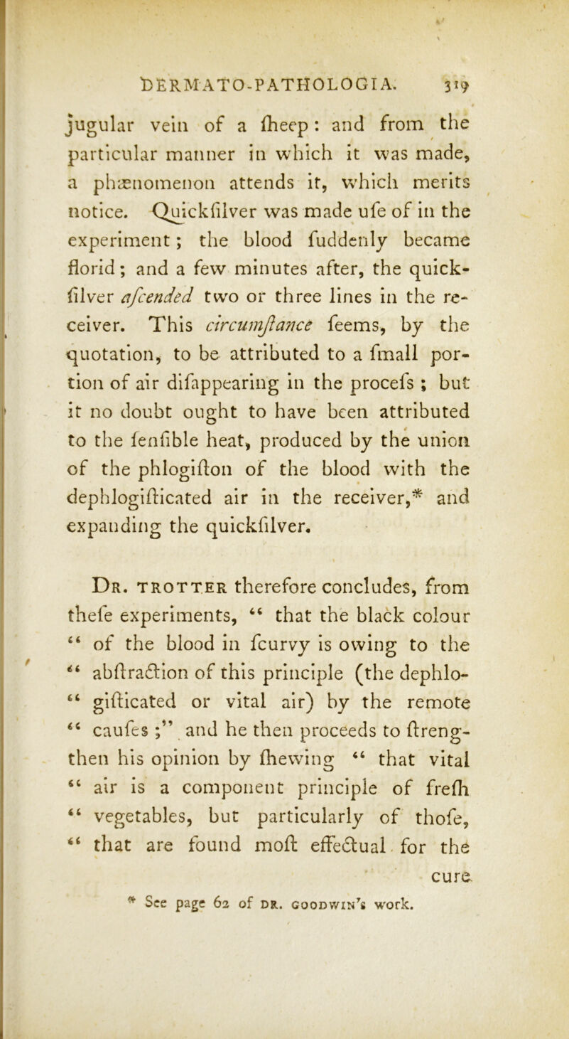* jugular vein of a fheep: and from the particular manner in which it w^as made, a ph'^enomenon attends it, wdiich merits notice. Qu^ickfiiver was made ufe of in the experiment; the blood fuddcnly became florid; and a few minutes after, the quick- filver afcended tw^o or three lines in the re- ceiver. This circumjlance feems, by the quotation, to be attributed to a fmall por- tion of air difappearing in the procefs ; but it no doubt ought to have been attributed to the fenfible heat, produced by the union of the phlogifton of the blood with the dephlogifticated air in the receiver,* and expanding the quickfilver. Dr. trotter therefore concludes, from thefe experiments, that the black colour of the blood in fcurvy is owing to the abflraftlon of this principle (the dephlo- gifticated or vital air) by the remote caufes and he then proceeds to ftreng- then his opinion by (hewing that vital air is a component principle of frefli ‘‘ vegetables, but particularly of thofe, ‘‘ that are found moft effectual, for the cure. ^ See page 62 of dr. Goodwin's work.