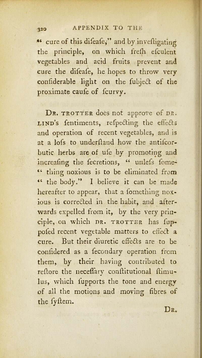 cure of this difeafe,’” and by inveftigatlng the principle, on which frefh efculent vegetables and acid fruits prevent and cure the difeafe, he hopes to throw very confiderable light on the fubjedt of the proximate caufe of fcurvy. Dr. TROTTER does iiot approVe of dr. LINd's fentiments, refpefting the efFefts and operation of recent vegetables, and is at a lofs to underfland how the antlfcor- butic herbs are of uie by promoting and increafing the fecretions, unlefs feme- thing noxious is to be eliminated from the body.” I believe it can be made hereafter to appear, that a fomething nox- ious Is corredled in the habit, and after- wards expelled from it, by the very prin- ciple, on wdilch DR. TROTTER has fup- pofed recent vegetable matters to effecl a cure. But their diuretic efFefts are to be conlidered as a fecondary operation from them, by their having contributed to reftore the neceffary conftitutlonal ftimu- lus, which fupports the tone and energy of all the motions and moving fibres of the fyftem. Dr.