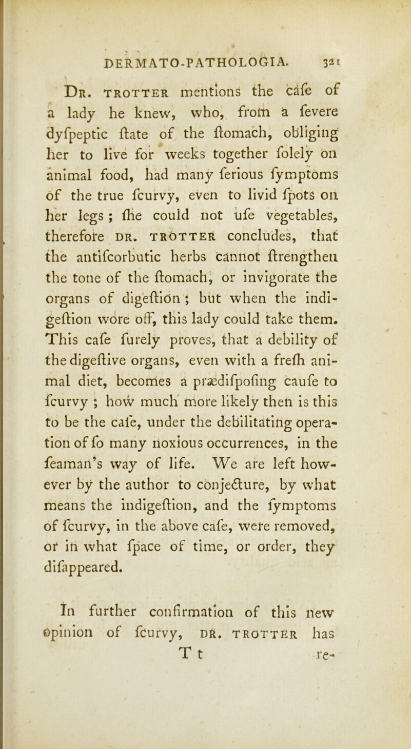 Dr. trotter mentions the cafe of a lady he knew, who, frotn a fevere dyfpeptlc ftate of the ftomach, obliging her to live for weeks together folely 011 animal food, had many ferlous fympbms of the true fcuirvy, even to livid fpots on her legs ; fHe could not life vegetables, therefore dr. trotter concludes, that the antifcorbutic herbs cannot ftrengthen the tone of the ftomach^ or invigorate the organs of digfeftlon ; but when the indl- geftlon wore off, this lady could take them. This cafe furely proves, that a debility of thedigeftive organs, even with a frefli ani- mal diet, becorrles a praedifpofing caufe to fcurvy ; how much* more likely then is this to be the cafe, under the debilitating opera- tion of fo many noxious occurrences, in the feaman’s way of life. We are left how- ever by the author to conjeflure, by what means the indigeftion, and the fymptoms of fcurvy, in the above cafe, were removed, or In what fpace of time, or order, they difappeared. In further confirmation of this new opinion of fcurvy, DR. trotter has T t