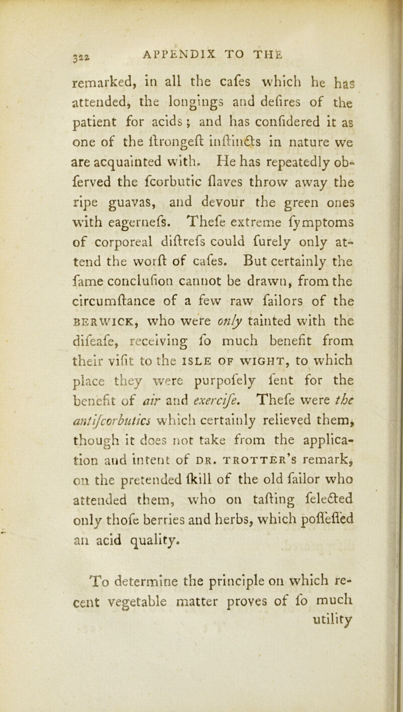 remarked, in all the cafes which he has attended, the longings and defires of the patient for acids; and has confidered it as one of the llrongeft inftindts in nature we are acquainted with. He has repeatedly ob- ferved the fcorbutic flaves throw away the ripe guavas, and devour the green ones with eagernefs. Thefe extreme fymptoms of corporeal diftrefs could furely only at- tend the worft of cafes. But certainly the fame conclufion cannot be drawn, from the circumftance of a few raw failors of the BERWICK, who were only tainted with the difeafe, receiving fo much benefit from their vifit to the isle of wight, to which place they were purpofely fent for the benefit of air and exercife. Thefe were the anti/corbutics which certainly relieved them^ though it does not take from the applica- tion and intent of dr, trotter’s remark, on the pretended (kill of the old failor who attended them, who on tafting fele6i:ed only thofe berries and herbs, which poflefl'ed ail acid quality. To determine the principle on which re- cent vegetable matter proves of fo much utility