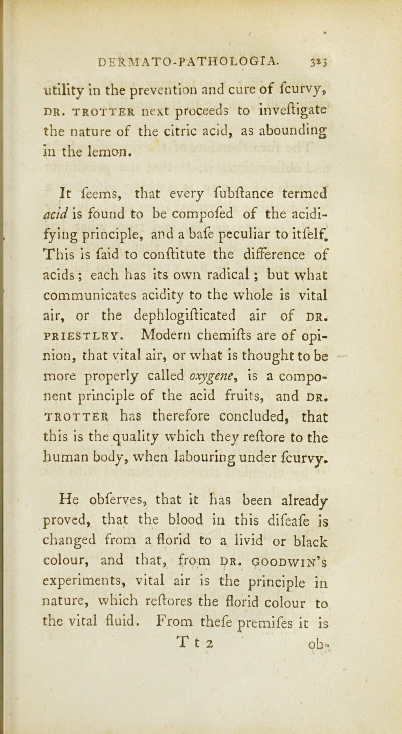 Utility In the prevention and cure of fcurvy, DR. TROTTER next procceds to inveftigate the nature of the citric acid, as abounding ill the lemon. It feems, that every fubftance termed acid is found to be compofed of the acldi- fying principle, and a bafe peculiar to itfelf. This is faid to conftltute the difference of acids; each has its own radical; but what communicates acidity to the whole is vital air, or the dephlogifticated air of dr. PRIESTLEY. Modern chemifts are of opi- nion, that vital air, or what is thought to be more properly called oxygene^ is a compo- nent principle of the acid fruits, and dr. TROTTER has therefore concluded, that this is the quality wdiich they reftore to the human body, when labouring under fcurvy^ He obferves, that it has been already proved, that the blood in this difeafe is changed frorn a florid to a livid or black colour, and that, from dr. Goodwin’s experiments, vital air is the principle in nature, which reftores the florid colour to * X the vital fluid. From thefe premifes it is T t 2 ‘ ob-