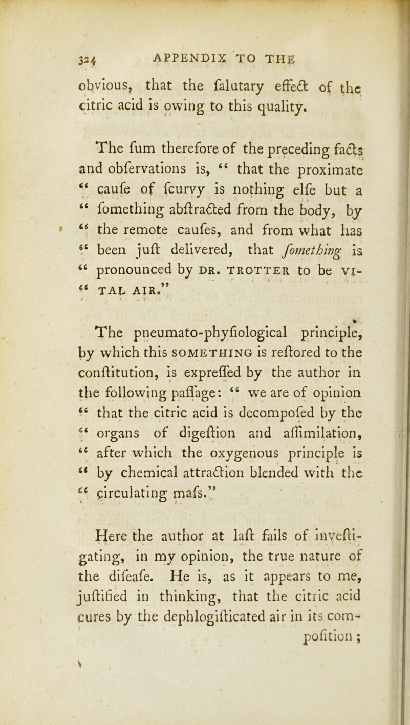obvious, that the falutary effect of the citric acid is owing to this quality. The fum therefore of the preceding fa£ls and obfervatlons Is, that the proximate caufe of feuryy Is nothing elfe but a * ) I “ fomething abftraded from the body, by “ the remote caufes, and from what has ^ /. been juft delivered, that fomething is pronounced by dr. trotter to be vi- “ TAX. AIR.” The pneumato-phyfiologlcal principle, by which this something is reftored to the conftitution, is exprefled by the author In the following paffage: wx are of opinion that the citric acid Is decompofed by the organs of digeftlon and affimllatlon, after which the oxygenous principle is by chemical attraction blended with the circulating rnafs.’’ Here the author at laft fails of inyefli- gating, in my opinion, the true nature of the difeafe. He is, as It appears to me, juftihed In thinking, that the citric acid cures by the dephlogiftlcated air in its com- pofitlon ;