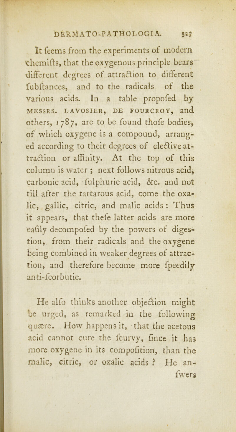 DERM ATO-P ATHOL OGI A. w It feems from the experiments of modem chemifts, that the oxygenous principle bears different degrees of attradlion to different fubftances, and to the radicals of the , various acids. In a table propofed by MESSRS. LAVOSIER, DE FOURCROY, alld Others, 1787, are to be found thofe bodies, of which oxygene is a compound, arrang- ed according to their degrees of eleftive at- traction or affinity. At the top of this column is water ; next follows nitrous acidj carbonic acid, (ulphuric acid, &c. and not till after tlie tartarous acid, come the oxa- lic, gallic, citric, and malic acids: Thus it appears, that thefe latter acids are more eafily decompofcd by the powers of diges- tion, from their radicals and the oxygene being combined in weaker degrees of attrac- tion, and therefore become more fpeedily anti-fcorbutic. He alfo thinks another objection might be urged, as remarked in the following quaere. How happens it, that the acetous acid cannot cure the fcurvy, fince it has more oxygene in its compofition, than the malic, citric, or oxalic acids ? He an- fwers