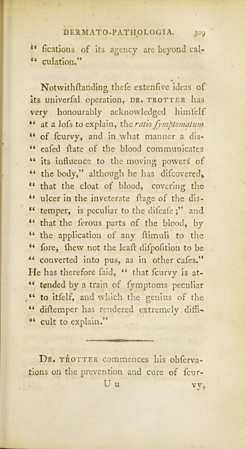 ficatlons of Its agency are beyond cal* culation,” m Notwlthftandlng thefc extenfive ideas of Its univerfal operation, dr. trotter has very honourably acknowledged hlmTclf at a lofs to explain, the ratio fy7nptomatuni of feurvy, and in what manner a dis- eafed ftate of the blood communicates “ its influence to the moving powers' of the body,” although he has difeovered,. that the cloat of blood, covering the ulcer in the inveterate ftagfe of the dis- o ‘‘ temper, is peculiar to the difeafe and that the ferous parts of the blood, by “ the application of any ftlmuli to the ‘‘ fore, (hew not the leaf!; dlfpofition to be converted into pus, as In other cafes.” He has therefore fald, that feurvy Is at- tended by a train of fymptoms peculiar to itfelf, and which the genius of the “ dilfemper has rendered extremely ,diffi- cult to explain.” Dr, trotter commences his obferva- tions on the prevention and cure of feur- U u vv.