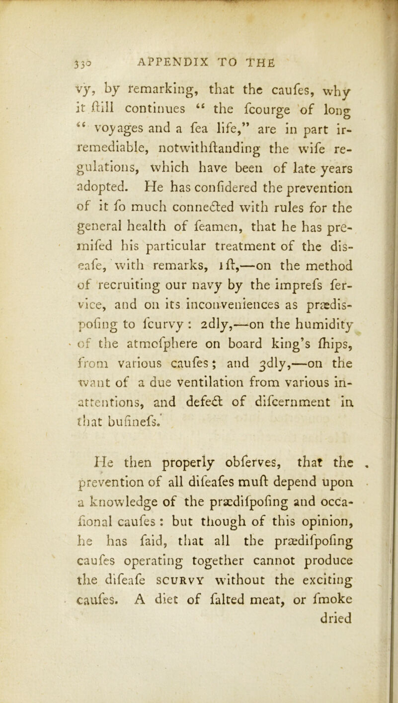 33'^ vy, by remarking, that the caufes, why it ftill continues the fcourge 'of long voj'ages and a fea life,” are in part ir- remediable, notwlthftanding the wife re- gulations, which have been of late years adopted. He has confidered the prevention of it fo much connedled with rules for the general health of feamen, that he has pre- mifed his particular treatment of the dis- eafe, with remarks, ift,—on the method of 'recruiting our navy by the imprefs fer- vlce, and on its Inconveniences as prasdls- pofing to feurvy : adly,—on the humidity ' of the atmcfphere on board king’s fliips, from various caufes $ and 3dly,—on the want of a due ventilation from various in- attentions, and defeil of dlfcernment In that buiinefs. He then properly obferves, that the prevention of all difeafes muft depend upon a knowledge of the praedifpofing and occa- fional caufes : but though of this opinion, he has faid, that all the praedifpofing caufes operating together cannot produce the difeafe scurvy w^lthout the exciting . caufes. A diet of falted meat, or fmoke dried
