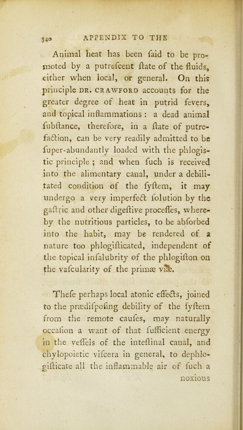 Animal heat has been fald to be pro- nioted by a putrefcent ftate of the fluids, either when local, or general. On this principle dr. Crawford accounts for the greater degree of heat in putrid fevers, and topical inflammations : a dead animal fubflance, therefore, in a ftate of putre- faftion, can be very readily admitted to be fuper-abundantly loaded with the phlogis- tic principle ; and when fuch is received into the alimentary canal, under a debili- tated condition of the lyftem, it may undergo a very imperfeft folution by the gaflric and other digeftive proceflTes, where- by the nutritious particles, to be abforbed into the habit, may be rendered of a nature too phlogifticated, independent of the topical infalubrity of the phlogifton on the vafcularity of the prim^ viSd. Thefe perhaps local atonic effedls, joined to the pra^difpofing debility of the fyffem from the remote caufes, may naturally occafion a want of that fufficient energy In the veffels of the inteflinal canal, and chylopoietic vifcera in general, to dephlo- giflicate all the inflammable air of fuch a noxious I