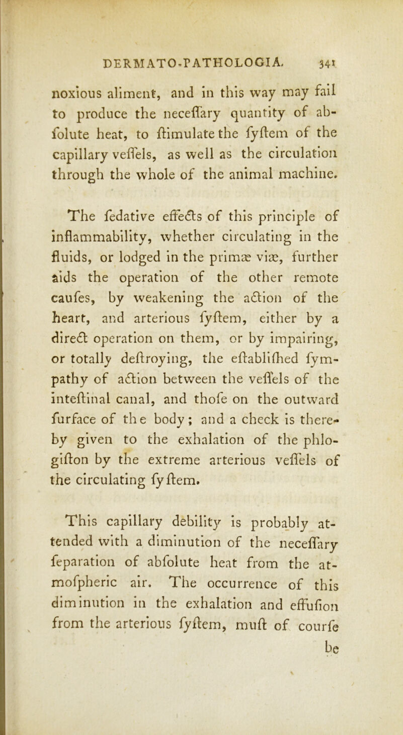 noxious aliment, and in this way may fail to produce the neceffary quantity of ab- folute heat, to ftimulate the fyftem of the capillary veffels, as well as the circulation through the whole of the animal machine* \ The fedative efFefls of this principle of inflammability, whether circulating in the fluids, or lodged in the primal viae, further aids the operation of the other remote caufes, by weakening the action of the heart, and arterlous fyftem, either by a dire£l operation on them, or by impairing, or totally deftroying, the eftabllfhed fym- pathy of a£lion between the veflfels of the inteftihal canal, and thofe on the outward furface of the body; and a check is there- by given to the exhalation of the phlo- gillon by the extreme arterious veffels of the circulating fyftem. This capillary debility is probajbly at- tended with a diminution of the neceffary feparation of abfolute heat from the at- mofpheric air. The occurrence of this diminution in the exhalation and effulion from the arterious fyftem, muft of courfe be