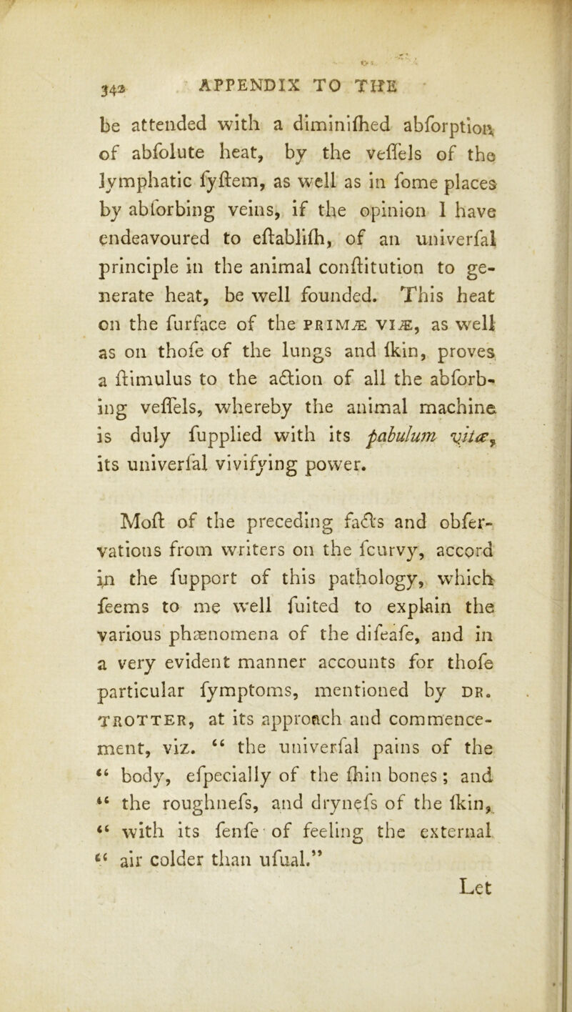 34® be attended with a dlmlniflied abforptlon of abfolute heat, by the veffels of the lymphatic fyftem, as well as in fome places by abforbing veins, if the opinion 1 have endeavoured to eftablifh, of an univerfal principle in the animal conftitution to ge- nerate heat, be well founded. This heat on the furfece of the PRiMiE vi^, as well as on thofe of the lungs and Ikin, proves a ftimulus to the adlion of all the abforb- ing veffels, whereby the animal machine is duly fupplled with its pabulum its univerfal vivifying power. Moft of the preceding fafts and obfer- vations from writers on the feurvy, accord in the fupport of this pathology, which feems to me well fulted to explain the various phaenomena of the difeafe, and in a very evident manner accounts for thofe particular fymptoms, mentioned by dr. TROTTER, at its approach and commence- ment, viz. the univerfal pains of the body, efpecially of the Ihin bones; and the roughnefs, and drynefs of the Ikin, with its fenfe of feeling the external air colder than ufual.”