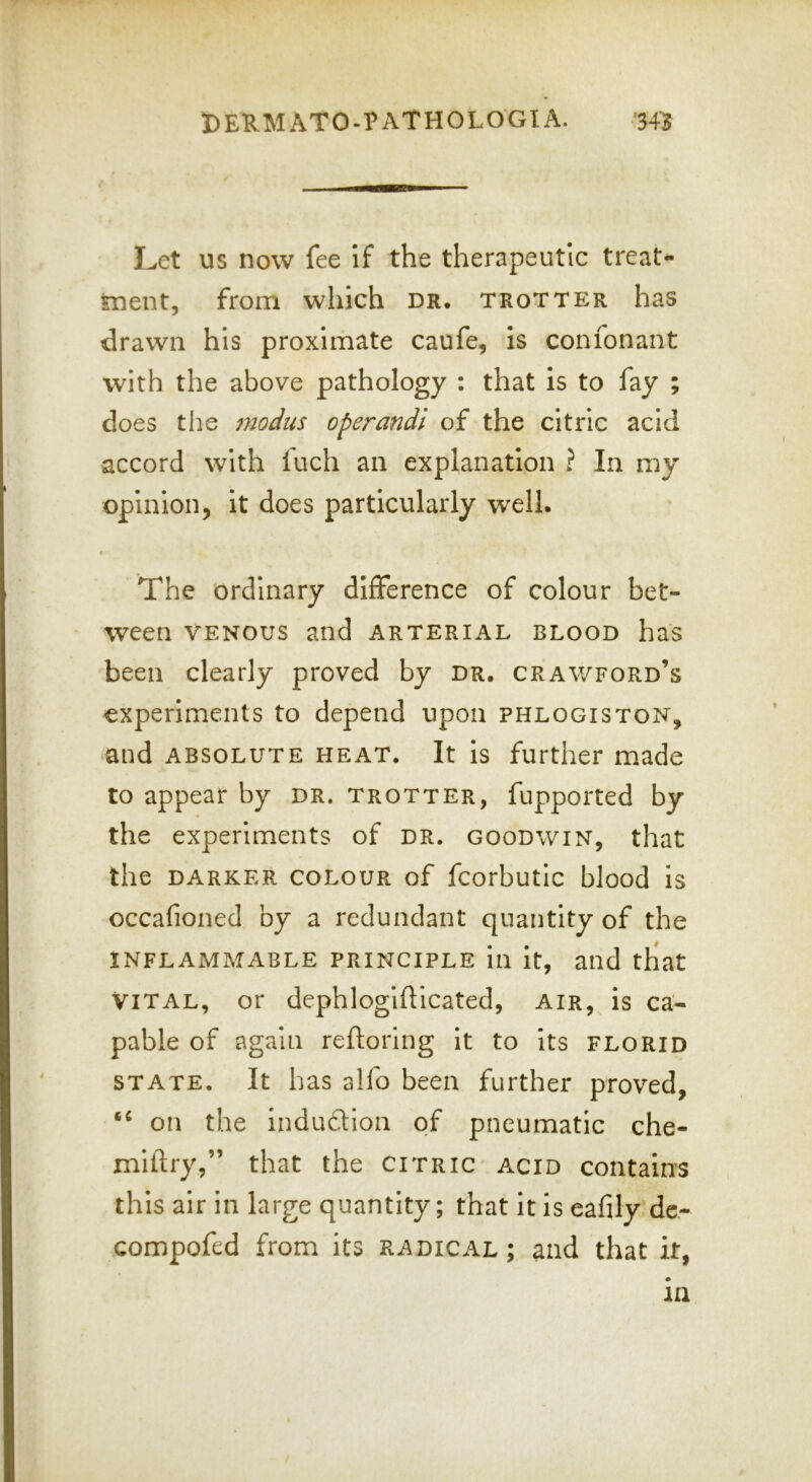 Let us now fee If the therapeutic treat- tnent, from which dr. trotter has drawn his proximate caufe, is confonant with the above pathology : that is to fay ; does the modus operandi of the citric acid accord with fuch an explanation ? In my opinion, it does particularly well. The ordinary difference of colour bet- ween VENOUS and arterial blood has been clearly proved by dr. Crawford’s experiments to depend upon phlogiston, and ABSOLUTE HEAT. It is further made to appear by dr. trotter, fupported by the experiments of dr. goodwin, that the DARKER COLOUR of fcorbutic blood is occafioned by a redundant quantity of the INFLAMMABLE PRINCIPLE ill It, aild tliat VITAL, or dephloglfllcated, air, is ca- pable of again reftoring it to Its florid STATE. It has alfo been further proved, on the indudlon of pneumatic che- miftry,” that the citric' acid contains this air in large quantity; that it is eafily dc- compofed from its radical ; and that it,