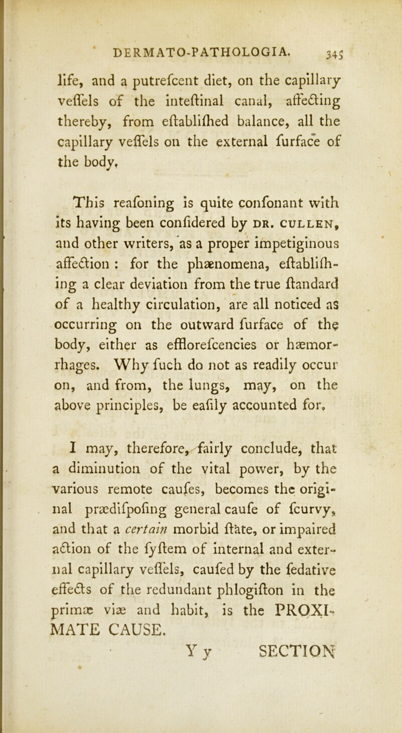 life, and a putrefcent diet, on the capillary veffels of the inteftinal canal, affeding thereby, from eftablifhed balance, all the capillary veffels on the external furface of the body, This reafoning is quite confonant with Its having been confidered by dr. cullen, / and other writers, as a proper impetiginous affedion : for the phaenomena, eftablifh- ing a clear deviation from the true ftandard of a healthy circulation, are all noticed as occurring on the outward furface of the body, either as efflorefcencles or haemor- rhages. Why fuch do not as readily occur on, and from, the lungs, may, on the above principles, be eafily accounted for. I may, therefore, fairly conclude, that a diminution of the vital power, by the various remote caufes, becomes the origi- nal praedlfpofing general caufe of feurvy, and that a certain morbid date, or impaired adion of the lyftem of Internal and exter- nal capillary veffels, caufed by the fedative effeds of the redundant phlogifton In the primae vise and habit, is the PROXI- MATE CAUSE. Vy SECTION