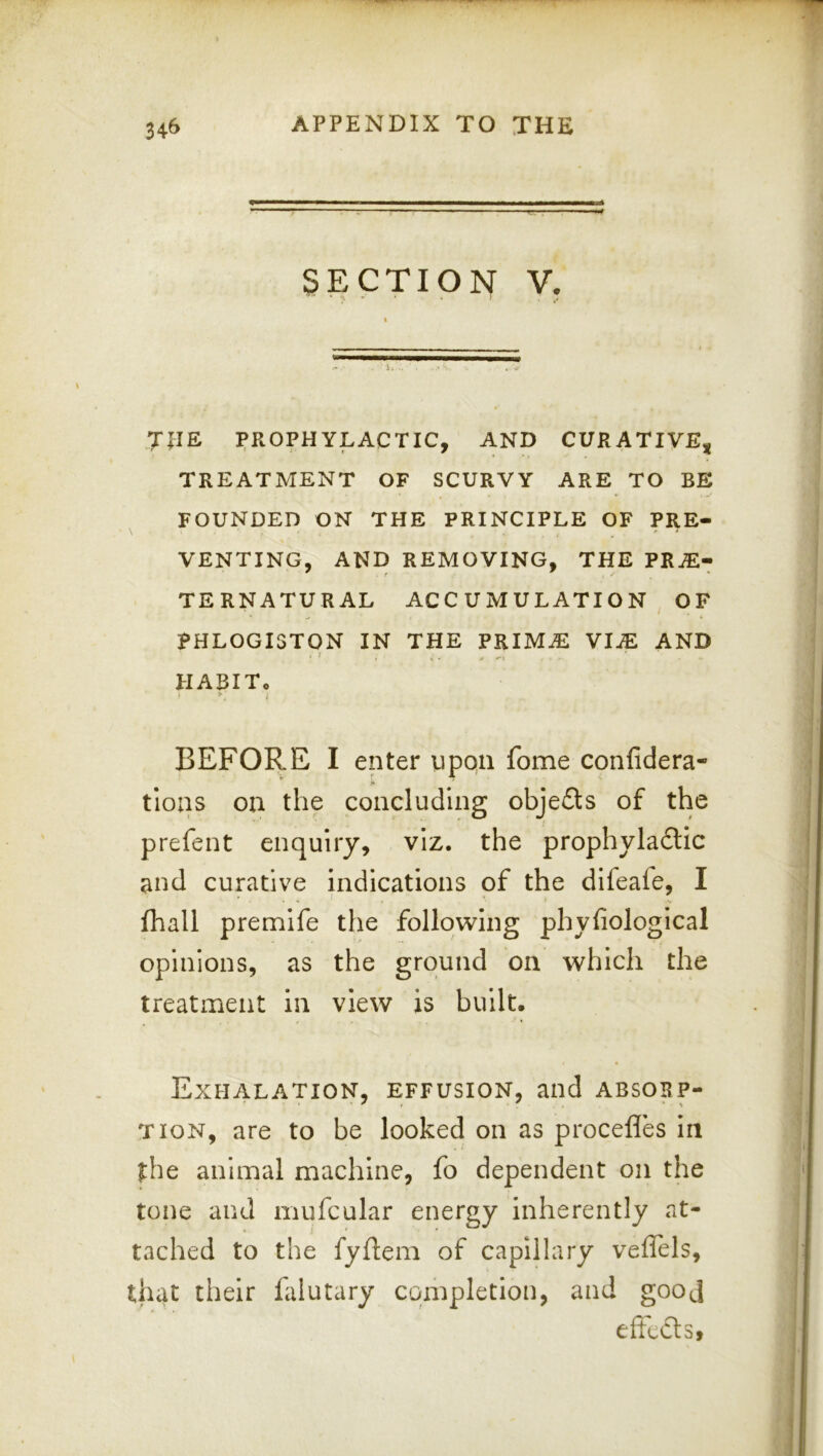 .. ,g, ■ SECTION V. JllE PROPHYLACTIC, AND CURATIVE^ TREATMENT OF SCURVY ARE TO BE FOUNDED ON THE PRINCIPLE OF PRE- VENTING, AND REMOVING, THE PRAl- TERNATURAL ACCUMULATION OF PHLOGISTON IN THE PRIMAl VlJE AND FIABIT, > ■ BEFORE I enter upqii fome confidera- tloas on the concluding objects of the prefent enquiry, viz. the prophyla6lic and curative indications of the dileafe, I fhall premife the following phyfiological opinions, as the ground on which the treatment in view is built. Exhalation, effusion, and absorp- tion, are to be looked on as procefles in the animal machine, fo dependent on the tone and mufcular energy inherently at- tached to the fyftem of capillary veffels, that tlieir falutary completion, and gooj effccls,