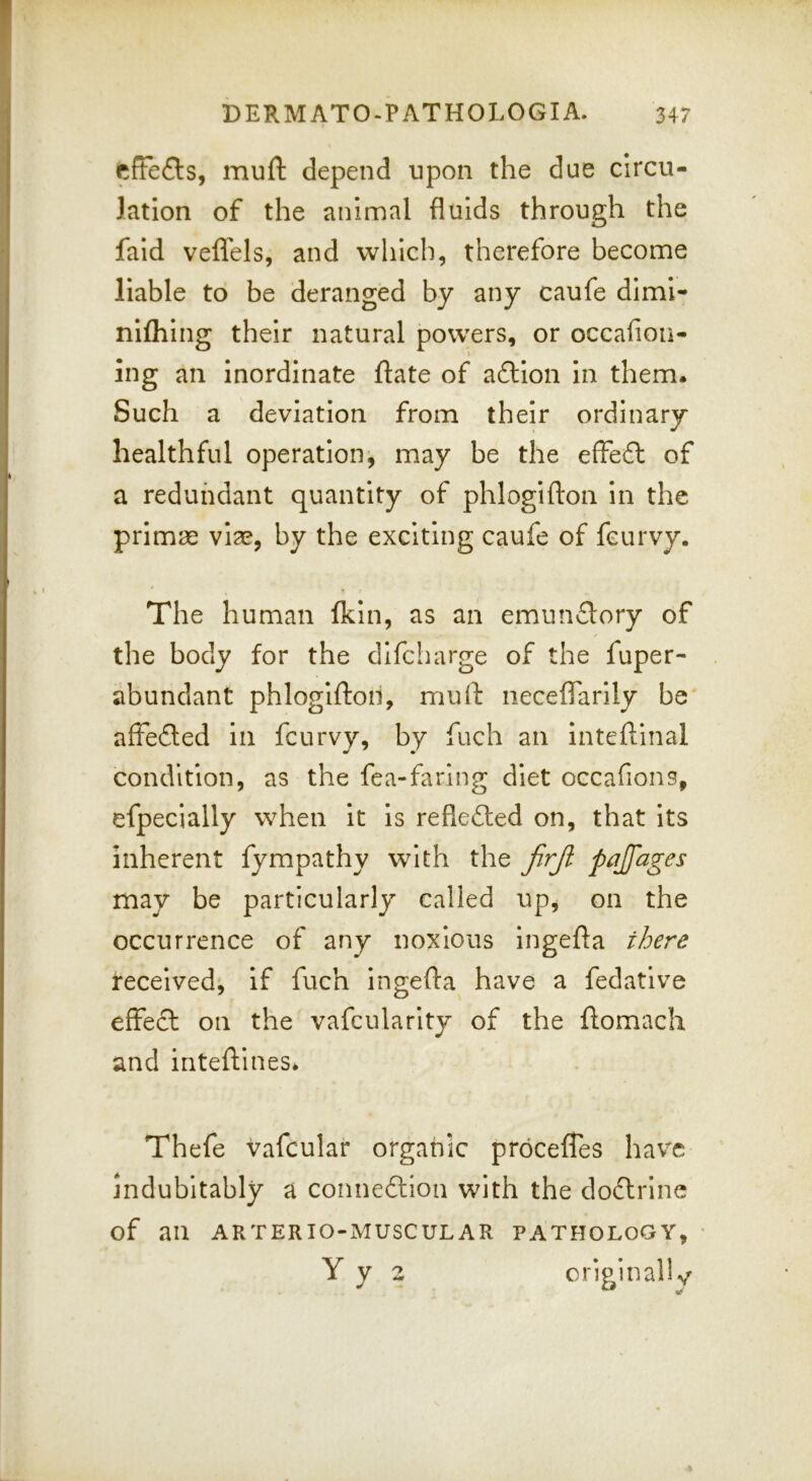 efFefls, muft depend upon the due circu- lation of the animal fluids through the fald veflels, and which, therefore become liable to be deranged by any caufe dlml- niflilng their natural powers, or occafiou- ing an inordinate ftate of a£lIon In them* Such a deviation from their ordinary healthful operation, may be the effeft of a redundant quantity of phlogifton in the primae via?, by the exciting caufe of fcurvy. ' * The human Ikin, as an emun£lory of the body for the dlfcharge of the fuper- abundant phlogifton, muft iieceflarlly be' affedled in fcurvy, by fuch an inteftinal condition, as the fea-farlng diet occafions, efpecially when it is refiefted on, that its inherent fympathy with the jirji pajfages may be particularly called up, on the occurrence of any noxious Ingefta there received^ if fuch ingefta have a fedatlve effect on the vafcularlty of the ftomach and inteftines* Thefe vafcular organic proceffes have indubitably a connexion with the dodlrlne of an ARTERIO-MUSCULAR PATHOLOGY, • Yy 2 criginallv