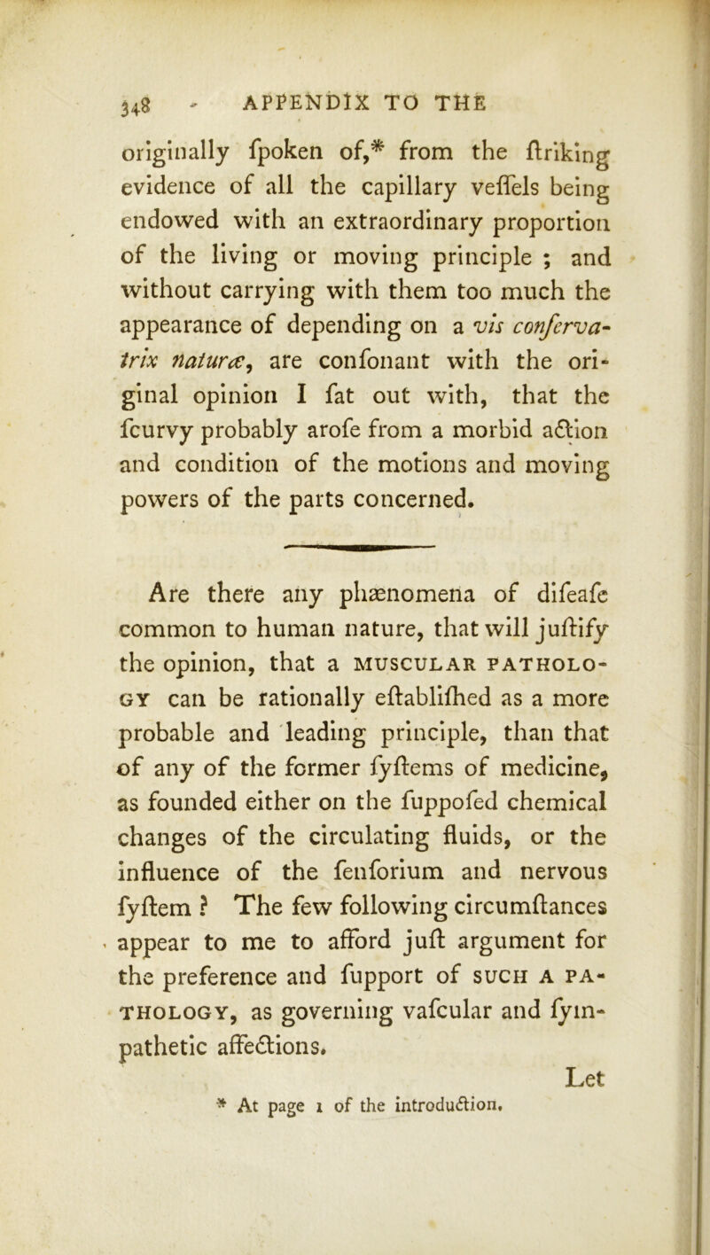 originally fpoken of,* from the flrlklng evidence of all the capillary veflels being endowed with an extraordinary proportion of the living or moving principle ; and without carrying with them too much the appearance of depending on a vis conferva- irix naturae, are confonant with the ori- ginal opinion I fat out with, that the fcurvy probably arofe from a morbid aftlon and condition of the motions and moving powers of the parts concerned. Are there any ph^enomena of difeafc common to human nature, that will juftify the opinion, that a muscular patholo- gy can be rationally eftabllfhed as a more probable and leading principle, than that of any of the former fyftems of medicine, as founded either on the fuppofed chemical changes of the circulating fluids, or the influence of the fenforlum and nervous fyftem ? The few following circumftances ^ appear to me to afford juft argument for the preference and fupport of such a pa- thology, as governing vafcular and fym- pathetlc affedlons. * At page I of the introdu6lion.