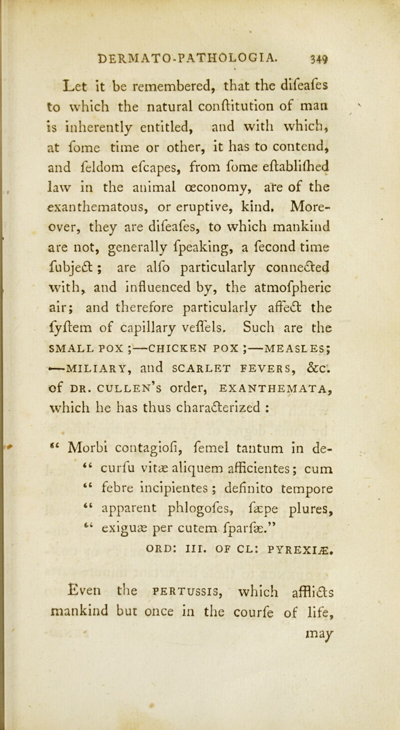 Let It be remembered, that the dlfeafes to which the natural conftitution of man IS inherently entitled, and with which, at fome time or other, It has to contend, and fddom efcapes, from fome eftablilhed law In the animal oeconomy, are of the exanthematous, or eruptive, kind. More- over, they are dlfeafes, to which mankind are not, generally fpeaking, a fecond time fubjeft; are alfo particularly connefted with^ and influenced by, the atmofpheric air; and therefore particularly affeft the lyftem of capillary veffels. Such are the SMALL POX ;—CHICKEN POX ;—MEASLES; —MILIARY, and SCARLET FEVERS, &C'. of DR. Cullen’s order, exanthemata, which he has thus chara£lerized : Morbi contaglofi, femel tantum In de- curfu vitae aliquem afficientes; cum ‘‘ febre Incipientes ; definito tempore apparent phlogofes, fa:pe plures, exiguae per cutem fparfe.” ord: III. OF cl: pyrexi^e. Even the pertussis, which afflids mankind but once in the courfe of life, may 0