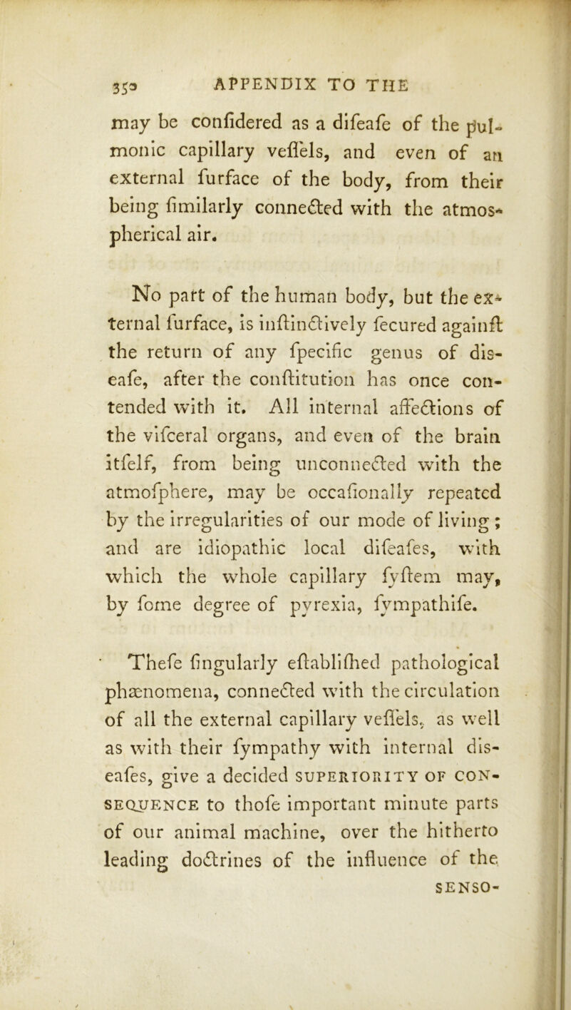 3J3 APPENDIX TO THE may be confidered as a difeafe of the tiul- monic capillary veflels, and even of an external furface of the body, from their being fimilarly connefted with the atmos- pherical air. No part of the human body, but the ex- ternal lurface, is inftindively fecured againft the return of any fpecific genus of dis- eafe, after the conftitution has once con- ' tended with it. All internal affeftions of « I the vlfceral organs, and even of the brain j itfelf, from bein^ unconnected with the j J atmofphere, may be occalionally repeated by the irregularities of our mode of living ; and are idiopathic local difeafes, with which the whole capillary fyftem may, by forne degree of pyrexia, fympathife. j . j Thefe fingularly eftablifhed pathological ; phsenomena, connefted with the circulation ! of all the external capillary veflels, as well j as with their fympathy with internal dls- ^ eafes, give a decided superiority of con- SEQUENCE to thofe important minute parts i of our animal machine, over the hitherto leading doflrines of the influence of the SENSO- J \