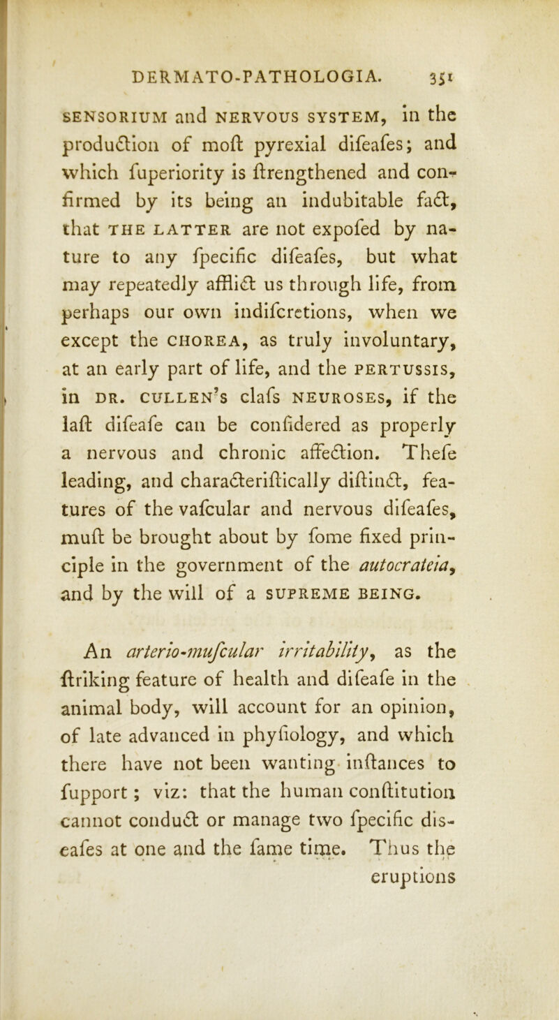 SENSORIUM and nervous system, In the produfHon of mofi: pyrexial difeafes; and which fuperiorlty is ftrengthened and con-?* firmed by its being an indubitable fa6t, that THE LATTER are not expofed by na- ture to any fpecific difeafes, but what may repeatedly afflicEl us through life, from perhaps our own indiferetions, when we except the chorea, as truly involuntary, at an early part of life, and the pertussis, in DR. Cullen’s clafs neuroses, if the laft difeafe can be confidered as properly a nervous and chronic affection. Thefe leading, and charadferlftically diftinfl:, fea- tures of the vafcular and nervous difeafes, muft be brought about by fome fixed prin- ciple in the government of the autocrateia^ and by the will of a supreme being. An arterio^mufcular irritability^ as the ftrlking feature of health and difeafe in the , animal body, will account for an opinion, of late advanced In phyfiology, and which there have not been wanting. Inftances to fupport; viz: that the human conftltution cannot conduct or manage two fpecific dis- eafes at one and the fame time. Thus the eruptions