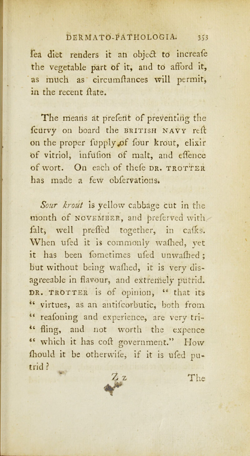 Fea diet renders it an object td increafe the vegetable part of it; and td afford It, as hnich as circutnftances will permitj 111 the recent flate. The means at preferit of preventing the fcurvy on board the British naVy refl on the proper fupply^of four krout, elixir of vitriol, infulion of malt, and effence of wort. On each of thefe dr. trotter has made a few obfervatioils. Sour krout is yelloiv cabbage cut in the month of November, and preferved with, fait; well prelfed together, in cafks. When ufed it is commonly waftied, yet it has been fometimes ufed unwaflied; but without being waflied, it is very dis- agreeable in flavour, and extremely putrid. DR. TROTTER Is of Opinion, that its virtues, as an aiitifcorbutic, both from ‘‘ reafoning and experience, are very tri- fling, and not worth the expence ‘‘ which it has cofl: government.” How jihould it be otherwife, if it is ufed pu- trid ? Z z The