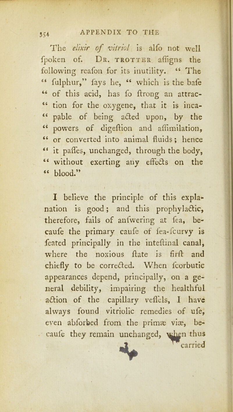 The elixir of vitriol Is alfo not well fpokeii of. Dr. trotter affigns the following reafon for its inutility. ‘‘ The fulphur,” fays he, which is the bafe of this acid, has fo ftrong an attrac- ‘‘ tion for the oxygene, that it is inca- pable of being acted upon, by the powers of digeftion and aflimilation, or converted into animal fluids; hence ‘‘ it pafles, unchanged, through the body, without exerting any efFedts on the blood.” I I believe the principle of this expla- nation is good; and this prophyladtic, therefore, fails of anfwering at fea, be- caufe the primary caufe of fea-fcurvy is feared principally in the inteftinal canal, where the noxious flate is firfl: and chiefly to be corredted. When fcorbutic appearances depend, principally, on a ge- neral debility, impairing the healthful • adlion of the capillary veflels, I have always found vitriolic remedies of ufe, even abforbed from the primic viae, be- caufe they remain unchanged, \d^n thus ~carried