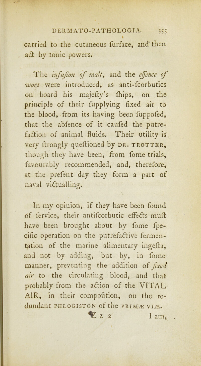 carried to the cutaneous lurface, and'then by tonic powers. The hifuf.on of malt^ and the ejfence of were introduced, as antl-fcorbutics on board his majefty’s fhips, on the principle of their fupplylng fixed air to the blood, from its having been fuppofed, that the abfence of it caufed the putre- faflion of animal fluids. Their utility is very ftrongly queftioned by dr, trotter, though they have been, from fome trials, favourably recommended, and, therefore, at the prefent day they form a part of naval viftualling. In my opinion, if they have been found of fervice, their antifcorbutic effects muft have been brought about by fome fpe- cific operation on the putrefiflive fermen- tation of the marine alimentary ingefta, and not by adding, but by, in fome manner, preventing the addition offxed air to the circulating blood, and that probably from the aftion of the VITAL AIR, in their compofition, on the re- dundant PHLOGISTON of the PRIM^ VI.E. ^ z 2 I am.