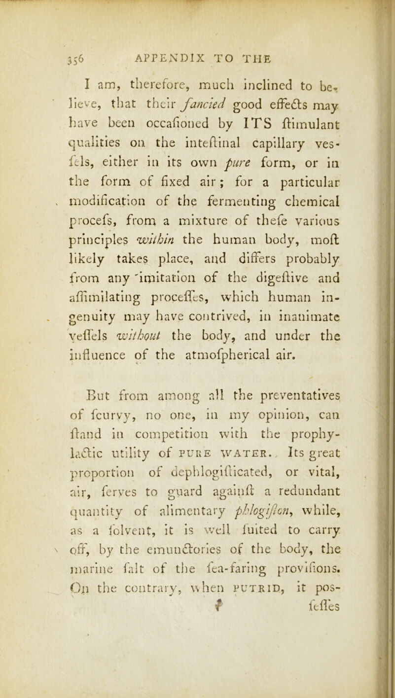 I am, therefore, mucli inclined to be^ lieve, that their fancied good elFedls may have been occafioiied by ITS ftimulant qualities on the intefllnal capillary ves- lels, either in its own pure form, or in the form of fixed air; for a particular modification of the fermenting chemical procefs, from a mixture of thefe various principles within the human body, mofl likely takes place, and differs probably from any 'iniitation of the digeflive and affimilating proceffes, which human in- genuity may have contrived, in inanimate yeflels without the body, and under the influence of the atmofpherical air. But from among all the preventatives of feurvy, no one, in my opinion, can fland in competition with the prophy- Icidlic utility of puke water.. Its great proportion of deplflogiflicated, or vital, air, ferves to puard againfl a redundant quantity of alimentary phlogificn^ while, as a folvent. It is well luited to carry off, by the emunclories of the body, the marine fait of tiie fea-faring provinons. On the contrary, uhen it pos- f Itfies