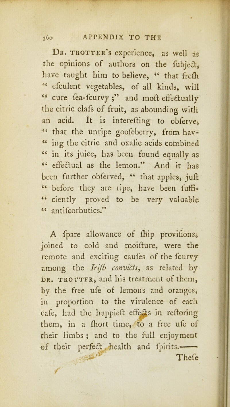 Dr. trotter’s experience, as well as the opinions of authors on the fubjedl, have taught him to believe, ‘‘ that frelh efculent vegetables, of all kinds, will cure fea-fcurvy and moft effeftually the citric clafs of fruit, as abounding with an acid. It Is interefllng to obferve^ that the unripe goofeberry, from hav- ing the citric and oxalic acids combined In its juice, has been found equally as effeilnal as the lemon.” And It has been further obferved, that apples, juft before they are ripe, have been fuffi- clently proved to be very valuable antlfcorbutics.” tf * A fpare allowance of fliip provlfions^ joined to cold and moifture, were the remote and exciting caufes of the fcurvy among the Irijh convidis^ as related by DR. TROTTFR, and hls treatment of them, by the free ufe of lemons and oranges, in proportion to the virulence of each cafe, had the happleft eff^s In reftoring them, in a (hort time, ^to a free ufe of their limbs ; and to the full enjoyment of their .health and fpiiits.— Thefc f