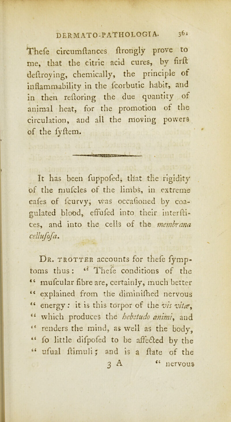 Thefe clrcumftances ftrongly prove to me, that the citric acid cures, by firft deftroylng, chemically, the principle of inflammability in the fcorbutic habit, and in then reftorlng the due quantity of animal heat, fpr the promotion of the circulation, and all the moving powers of the fyftem. V f It has been fuppofed; that the rigidity of the mufcles of the limbs, In extreme cafes of fcurvy, was occafioned by coa- gulated blood, effufed into their interftl- ces, and into the cells of the membrana cellufofa. \ V Dr. trotter accounts for thefe fymp- t ^ toms thus: Thefe conditions of the mufcular fibre are, certainly, much better explained from the dlminillaed nervous energy: It is this torpor of the vis vltce^ which produces the hehsiudo animi^ and renders the mind, as well as the body, “ fo little difpofed to be affedted by the \ ‘‘ ufual flimuli; and is a ftate of the -n A nervous