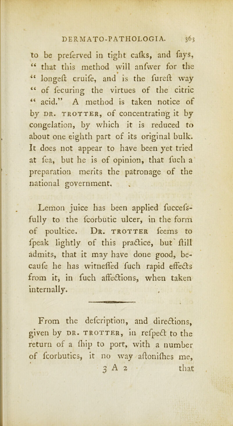 to be preferved in tight calks, and fays, that this method will anfwer for the ♦ longefl: crulfe, and is the fureft way of fecurino^ the virtues of the citric acid.” A method is taken notice of by DR. TROTTER, of Concentrating It by congelation, by which it is reduced to about one eighth part of its original bulk. It does not appear to have been yet tried at fea, but he is of opinion, that fuch a preparation merits the patronage of the national government. Lemon juice has been applied fuccefs- fully to the fcorbutic ulcer, in the form of poultice. Dr. trotter feems to fpeak lightly of this pra£llce, but' ftlll admits, that it may have done good, be- caufe he has witnefl'ed fuch rapid effedls from it, in fuch affedllons, when taken internally. From the defcriptlon, and dIre£lIons, given by dr. trotter, in refpeft to the return of a fliip to port, with a number of fcorbutics, It no way aftoniflies me,