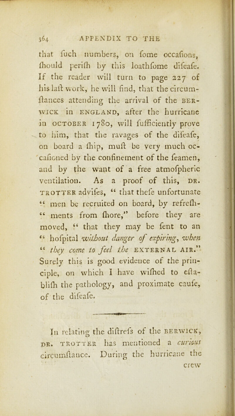 that fuch numbers, on fome occafions, flioLild perifli by this loathfome difeafe. If the reader will turn to page 227 of hlslail: work, he will find, that the circum- ftances attending the arrival of the Ber- wick in ENGLAND, after the hurricane in OCTOBER 1780, will fufficiently prove to him, that the ravages of the difeafe, on board a ililp, muft be very much oc- cafioned by the confinement of the feamen, and by the want of a free atmofpherlc ventilation. As a proof of this, dr. trotter advlfes, ‘‘ that thefe unfortunate men be recruited on board, by refrefli- ments from fliore,*’ before they are moved, that they may be fent to an I ‘‘ hofpital without danger of expiring^ when they come to feel the external air.’’ Surely this is good evidence of the prin- ciple, on which I have wlfhed to efla- blifh the pathology, and proximate caufe, of the difeafe. In relatifip- the diftreis of the Berwick, ’ ^ dr* trotter has mentioned a curious circumflance. During the hurricane the crew