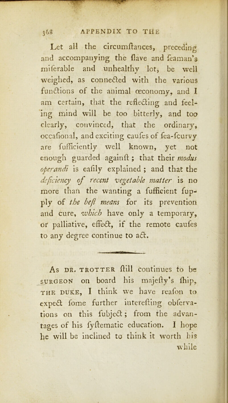 Let all the circumftances, preceding and accompanying the Have and feaman’s miferable and unhealthy lot, be well weighed, as conneiled with the various fundtions of the animal ceconomy, and I am certain, that the reflecting and feel- ing mind will be too bitterly, and too clearly, convinced, that the ordinary, occaflonal, and exciting caufes of fea-fcurvy are fufficiently well known, yet not enough guarded againft ; that their modus (ft>cra7idi Is ealily explained ; and that the deficiency of recent vegetable matter is no more than the wanting a fufficient fup- ply of the be ft means for its prevention and cure, which have only a temporary, or palliative, efte£t, if the remote caufes to any degree continue to a£t. As DR, TROTTER ftill Continues to be SURGEON on board his majefly’s fliip, THE DUKE, I think we have reafon to expeft fome further Interefting obferva- tions on this fubje£t; from the advan- tages of his fyftematic education. I hope he \vill be inclined to think it worth his while i